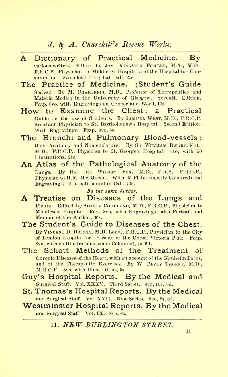 A Dictionary of Practical Medicine. By various writers. Edited by Jas. Kingston Fowler, M.A., M.D. F.R.C.P., Physician to Middlesex Hospital and the Hospital for Con- sumption. 8vo, cloth, 21s.; half calf, 25s. The Practice of Medicine. (Student's Guide Series.) By M. Charteris, M.D., Professor of Therapeutics and Materia Medica in the University of Glasgow. Seventh Edition. Fcap. 8vo, with Engravings on Copper and Wood, 10s. How to Examine the Chest: a Practical Guide for the use of Students. By Samuel West, M.D., F.R.C.P. Assistant Physician to St. Bartholomew's Hospital. Second Edition. With Engravings. Fcap. 8vo, 5s. The Bronchi and Pulmonary Blood-vessels : their Anatomy and Nomenclature. By Sir William Ewart, Knt., M D., F.R.C.P., Physician to St. George's Hospital. 4to, with 20 Illustrations, 21s. An Atlas of the Pathological Anatomy of the Lungs. By the late Wilson Fox, M.D., F.R.S., F.R.C.P., Physician to H.M. the Queen. With 45 Plates (mostly Coloured) and Engravings. 4to, half-bound in Calf, 70s. By the same Author. A Treatise on Diseases of the Lungs and Pleura. Edited by Sii>ney Coupland, M.D., F.R.C.P., Physician to Middlesex Hospital. Roy. 8vo, with Engravings; also Portrait and Memoir of the Author, 36s. The Student's Guide to Diseases of the Chest. By Vincent D. Harris, M.D. Lond., F.R.C.P., Physician to the City of London Hospital for Diseases of the Chest, Victoria Park. Fcap. 8vo, with 55 Illustrations (some Coloured), 7s. 6d. The Schott Methods of the Treatment of Chronic Diseases of the Heart, with an account of the Nauheim Baths, and of the Therapeutic Exercises. By W. Bezly Thorne, M.D., M.R.C.P. 8vo, with Illustrations, 5s. Guy's Hospital Reports. By the Medical and Surgical Staff. Vol. XXXV. Third Series. 8vo, 10s. 6d. St. Thomas's Hospital Reports. By the Medical and Surgical Staff. Vol. XXII. New Series. 8vo, 8s. 6d. Westminster Hospital Reports. By the Medical and Surgical Staff. Vol. IX. 8vo, 6s. 11, NEW BTJRLINGTON STREET.