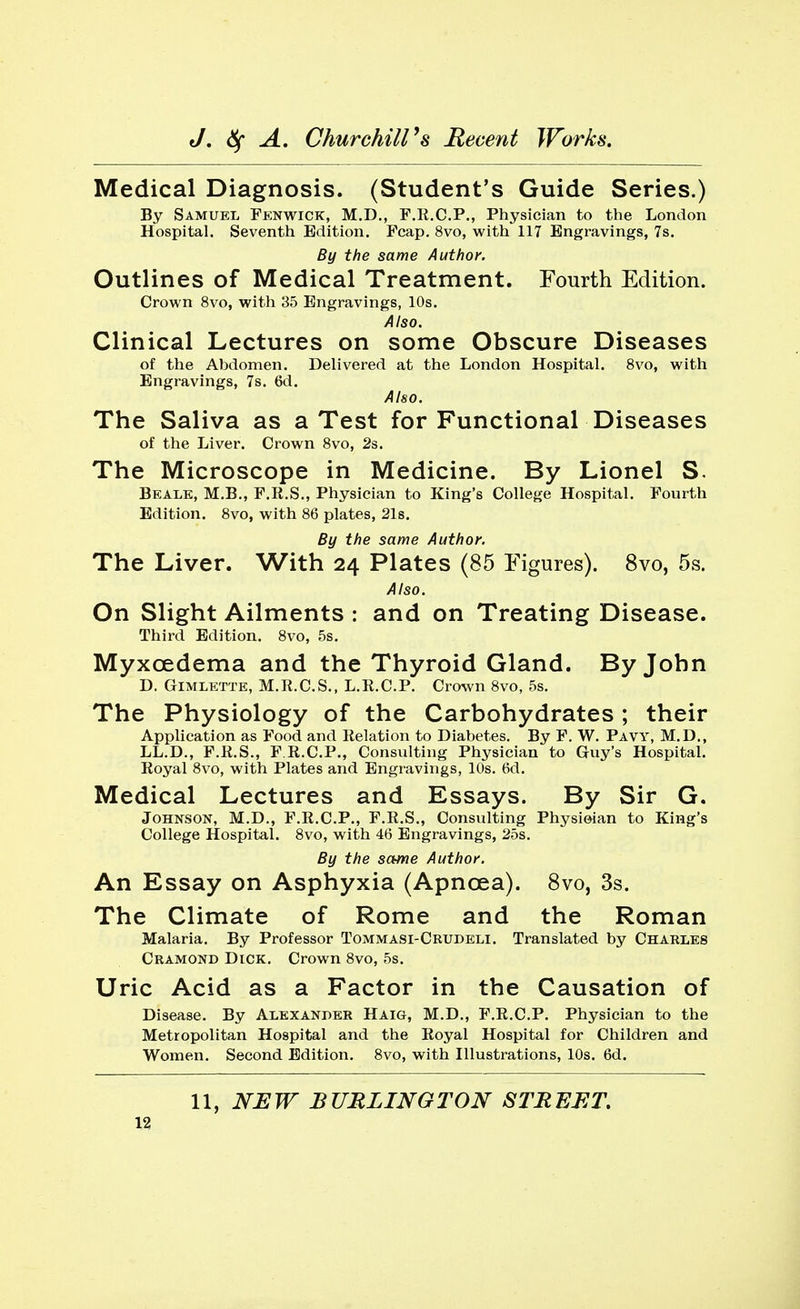 Medical Diagnosis. (Student's Guide Series.) By Samuel Fenwick, M.D., F.R.C.P., Physician to the London Hospital. Seventh Edition. Fcap. 8vo, with 117 Engravings, 7s. By the same Author. Outlines of Medical Treatment. Fourth Edition. Crown 8vo, with 35 Engravings, 10s. Also. Clinical Lectures on some Obscure Diseases of the Abdomen. Delivered at the London Hospital. 8vo, with Engravings, 7s. 6d. Also. The Saliva as a Test for Functional Diseases of the Liver. Crown 8vo, 2s. The Microscope in Medicine. By Lionel S. Beale, M.B., F.E.S., Physician to King's College Hospital. Fourth Edition. 8vo, with 86 plates, 21s. By the same Author. The Liver. With 24 Plates (85 Figures). 8vo, 5s. Also. On Slight Ailments : and on Treating Disease. Third Edition. 8vo, 5s. Myxcedema and the Thyroid Gland. By John D. Gimlette, M.It.C.S., L.R.C.P. Crown 8vo, 5s. The Physiology of the Carbohydrates ; their Application as Food and Relation to Diabetes. By F. W. Pavy, M.D., LL.D., F.R.S., F.R.C.P., Consulting Physician to Guy's Hospital. Royal 8vo, with Plates and Engravings, 10s. 6d. Medical Lectures and Essays. By Sir G. Johnson, M.D., F.R.C.P., F.R.S., Consulting Physician to King's College Hospital. 8vo, with 46 Engravings, 25s. By the same Author. An Essay on Asphyxia (Apncea). 8vo, 3s. The Climate of Rome and the Roman Malaria. By Professor Tommasi-Crudeli. Translated by Charles Cramond Dick. Crown 8vo, 5s. Uric Acid as a Factor in the Causation of Disease. By Alexander Haig, M.D., F.R.C.P. Physician to the Metropolitan Hospital and the Royal Hospital for Children and Women. Second Edition. 8vo, with Illustrations, 10s. 6d. 11, NEW BURLINGTON STREET.