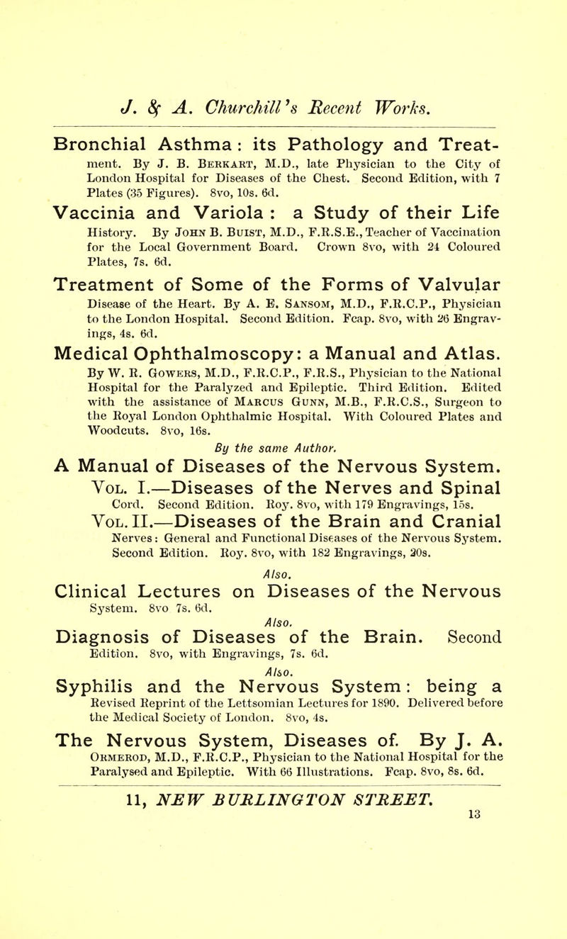 Bronchial Asthma : its Pathology and Treat- ment. By J. B. Berkakt, M.D., late Physician to the City of London Hospital for Diseases of the Chest. Second Edition, with 7 Plates (35 Figures). 8vo, 10s. 6d. Vaccinia and Variola : a Study of their Life History. By John B. Buist, M.D., F.R.S.E., Teacher of Vaccination for the Local Government Board. Crown 8vo, with 2i Coloured Plates, 7s. 6d. Treatment of Some of the Forms of Valvular Disease of the Heart. By A. E. Sansom, M.D., F.R.C.P., Physician to the London Hospital. Second Edition. Fcap. 8vo, with 26 Engrav- ings, 4s. 6d. Medical Ophthalmoscopy: a Manual and Atlas. By W. It. Gowers, M.D., F.R.C.P., F.R.S., Physician to the National Hospital for the Paralyzed and Epileptic. Third Edition. Edited with the assistance of Marcus Gunn, M.B., F.R.C.S., Surgeon to the Royal London Ophthalmic Hospital. With Coloured Plates and Woodcuts. 8vo, 16s. By the same Author. A Manual of Diseases of the Nervous System. Vol. I.—Diseases of the Nerves and Spinal Cord. Second Edition. Roy. 8vo, with 179 Engravings, 15s. Vol. II.—Diseases of the Brain and Cranial Nerves: General and Functional Diseases of the Nervous System. Second Edition. Roy. 8vo, with 182 Engravings, 20s. Also. Clinical Lectures on Diseases of the Nervous System. 8vo 7s. 6d. Also. Diagnosis of Diseases of the Brain. Second Edition. 8vo, with Engravings, 7s. 6d. Also. Syphilis and the Nervous System: being a Revised Reprint of the Lettsomian Lectures for 1890. Delivered before the Medical Society of London. 8vo, 4s. The Nervous System, Diseases of. By J. A. Ormerod, M.D., F.R.C.P., Physician to the National Hospital for the Paralysed and Epileptic. With 66 Illustrations. Fcap. 8vo, 8s. 6d. 11, NEW BURLINGTON STREET.