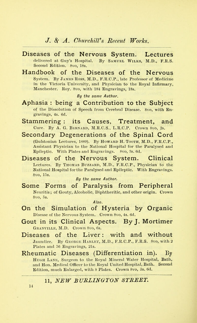 Diseases of the Nervous System. Lectures delivered at Guy's Hospital. By Samuel Wilks, M.D., F.R.S. Second Edition. 8vo, 18s. Handbook of the Diseases of the Nervous System. By James Ross, M.D., F.R.C.P., late Professor of Medicine in the Victoria University, and Physician to the Royal Infirmary, Manchester. Roy. 8vo, with 184 Engravings, 18s. By the same Author. Aphasia : being a Contribution to the Subject of the Dissolution of Speech from Cerebral Disease. 8vo, with En- gravings, 4s. 6d. Stammering : its Causes, Treatment, and Cure, By A. G. Bernard, M.R.C.S., L.R.C.P. Crown 8vo, 2s. Secondary Degenerations of the Spinal Cord (Gulstonian Lectures, 1889). By Howard H. Tooth, M.D., F.R.C.P., Assistant Physician to the National Hospital for the Paralysed and Epileptic. With Plates and Engravings. 8vo, 3s. 6d. Diseases of the Nervous System. Clinical Lectures. By Thomas Buzzard, M.D., F.R.C.P., Physician to the National Hospital for the Paralysed and Epileptic. With Engravings. 8vo, 15s. By the same Author. Some Forms of Paralysis from Peripheral Neuritis; of Gouty, Alcoholic, Diphtheritic, and other origin. Crown 8vo, 5s. Also. On the Simulation of Hysteria by Organic Disease of the Nervous System. Crown 8vo, 4s. 6d. Gout in its Clinical Aspects. By J. Mortimer Granville, M.D. Crown 8vo, 6s. Diseases of the Liver: with and without Jaundice. By George Harley, M.D., F.R.C.P., F.R.S. 8vo, with 2 Plates and 36 Engravings, 21s. Rheumatic Diseases (Differentiation in). By Hugh Lane, Surgeon to the Royal Mineral Water Hospital, Bath, and Hon. Medical Officer to the Royal United Hospital, Bath. Second Edition, much Enlarged, with 8 Plates. Crown 8vo, 3s. 6d. 11, NEW BURLINGTON STREET.