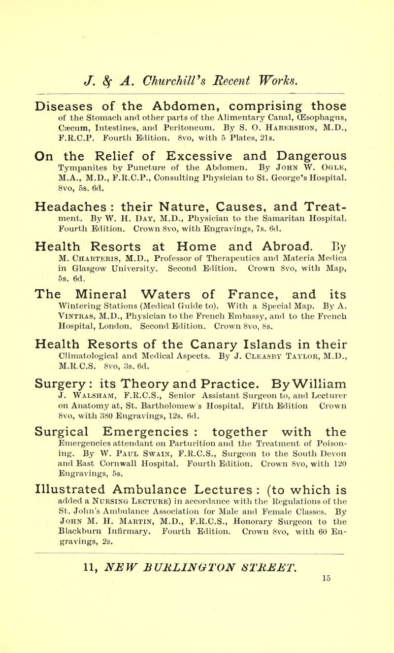 Diseases of the Abdomen, comprising those of the Stomach and other parts of the Alimentary Canal, (Esophagus, Caecum, Intestines, and Peritoneum. By S. O. Habershon, M.D., F.R.C.P. Fourth Edition. 8vo, with 5 Plates, 21s. On the Relief of Excessive and Dangerous Tympanites by Puncture of the Abdomen. By John W. Ogle, M.A., M.D., F.R.C.P., Consulting Physician to St. George's Hospital. 8vo, 5s. 6d. Headaches : their Nature, Causes, and Treat- ment. By W. H. Day, M.D., Physician to the Samaritan Hospital. Fourth Edition. Crown 8vo, with Engravings, 7s. 6d. Health Resorts at Home and Abroad. By M. Charteris, M.D., Professor of Therapeutics and Materia Medica in Glasgow University. Second Edition. Crown 8vo, with Map, 5s. 6d, The Mineral Waters of France, and its Wintering Stations (Medical Guide to). With a Special Map. By A. Vintras, M.D., Physician to the French Embassy, and to the French Hospital, London. Second Edition. Crown 8vo, 8s. Health Resorts of the Canary Islands in their Climatological and Medical Aspects. By J. Cleasby Taylor, M.D., M.R.C.S. 8vo, 3s. 6d. Surgery : its Theory and Practice. By William J. Walsham, F.R.C.S., Senior Assistant Surgeon to, and Lecturer on Anatomy at, St. Bartholomew's Hospital. Fifth Edition Crown 8vo, with 380 Engravings, 12s. 6d. Surgical Emergencies : together with the Emergencies attendant on Parturition and the Treatment of Poison- ing. By W. Paul Swain, F.R.C.S., Surgeon to the South Devon and East Cornwall Hospital. Fourth Edition. Crown 8vo, with 120 Engravings, 5s. Illustrated Ambulance Lectures : (to which is added a Nursing Lecture) in accordance with the Regulations of the St. John's Ambulance Association for Male and Female Classes. By John M. H. Martin, M.D., F.R.C.S., Honorary Surgeon to the Blackburn Infirmary. Fourth Edition. Crown 8vo, with 60 En- gravings, 2s. 11, NEW BURLINGTON STREET.