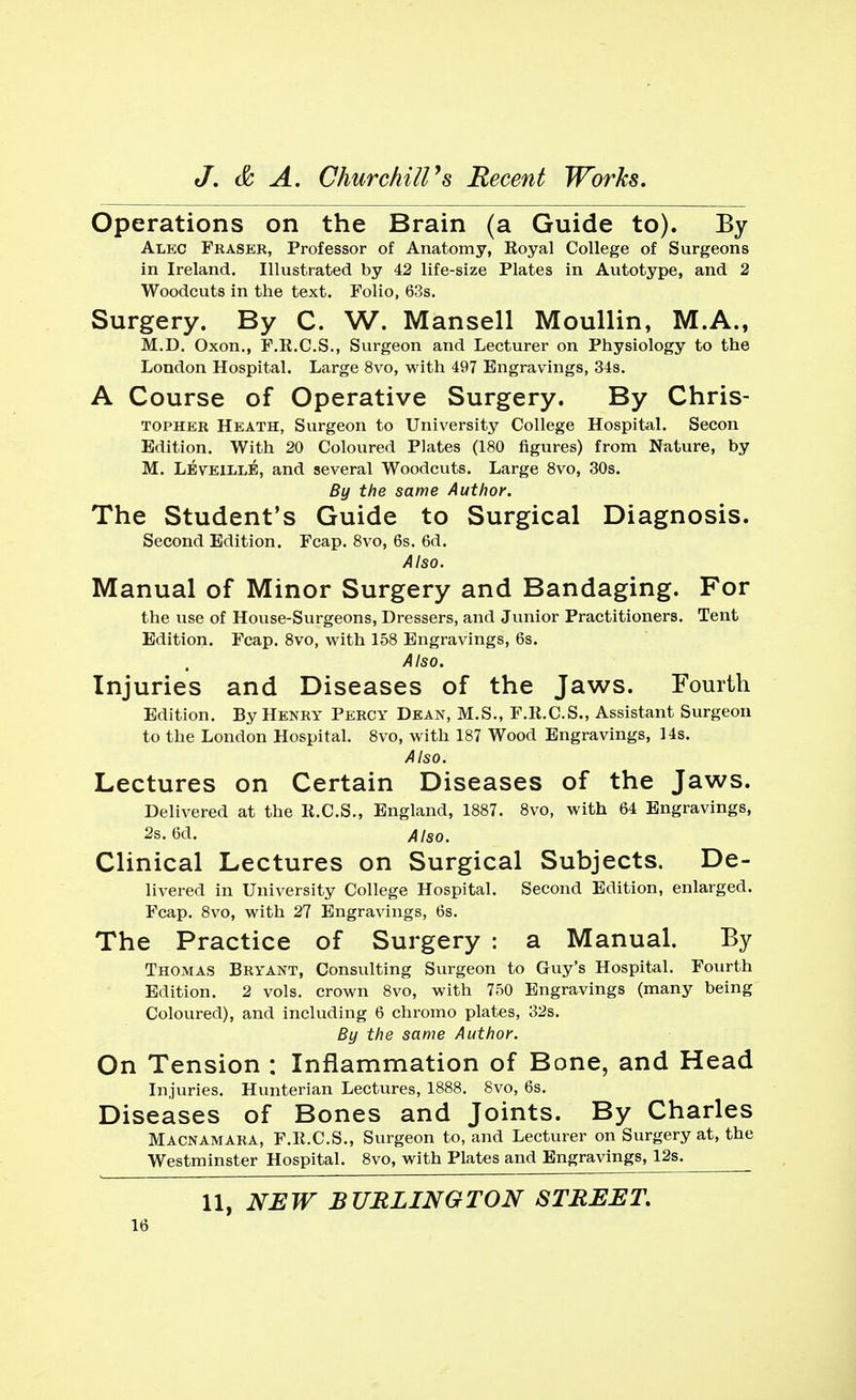 Operations on the Brain (a Guide to). By Alec Fraser, Professor of Anatomy, Royal College of Surgeons in Ireland. Illustrated by 42 life-size Plates in Autotype, and 2 Woodcuts in the text. Folio, 63s. Surgery. By C. W. Mansell Moullin, M.A., M.D. Oxon., F.R.C.S., Surgeon and Lecturer on Physiology to the London Hospital. Large 8vo, with 497 Engravings, 34s. A Course of Operative Surgery. By Chris- topher Heath, Surgeon to University College Hospital. Secon Edition. With 20 Coloured Plates (180 figures) from Nature, by M. LeveillE, and several Woodcuts. Large 8vo, 30s. By the same Author. The Student's Guide to Surgical Diagnosis. Second Edition. Fcap. 8vo, 6s. 6d. Also. Manual of Minor Surgery and Bandaging. For the use of House-Surgeons, Dressers, and Junior Practitioners. Tent Edition. Fcap. 8vo, with 158 Engravings, 6s. Also. Injuries and Diseases of the Jaws. Fourth Edition. By Henry Percy Dean, M.S., F.R.C.S., Assistant Surgeon to the London Hospital. 8vo, with 187 Wood Engravings, 14s. Also. Lectures on Certain Diseases of the Jaws. Delivered at the R.C.S., England, 1887. 8vo, with 64 Engravings, 2s. 6d. Also. Clinical Lectures on Surgical Subjects. De- livered in University College Hospital. Second Edition, enlarged. Fcap. 8vo, with 27 Engravings, 6s. The Practice of Surgery : a Manual. By Thomas Bryant, Consulting Surgeon to Guy's Hospital. Fourth Edition. 2 vols, crown 8vo, with 750 Engravings (many being Coloured), and including 6 chromo plates, 32s. By the same Author. On Tension : Inflammation of Bone, and Head Injuries. Hunterian Lectures, 1888. 8vo, 6s. Diseases of Bones and Joints. By Charles Macnamara, F.K.C.S., Surgeon to, and Lecturer on Surgery at, the Westminster Hospital. 8vo, with Plates and Engravings, 12s. 11, NEW BURLINGTON STREET.