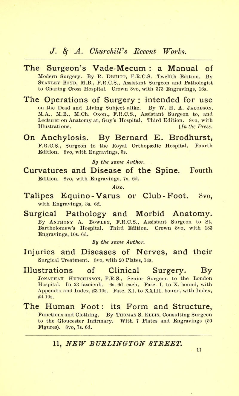 The Surgeon's Vade-Mecum : a Manual of Modern Surgery. By E. Druitt, F.R.C.S. Twelfth Edition. By Stanley Boyd, M.B., F.R.C.S., Assistant Surgeon and Pathologist to Charing Cross Hospital. Crown 8vo, with 373 Engravings, 16s. The Operations of Surgery : intended for use on the Dead and Living Subject alike. By W. H. A. Jacobson, M.A., M.B., M.Ch. Oxon., F.R.C.S., Assistant Surgeon to, and Lecturer on Anatomy at, Guy's Hospital. Third Edition. 8vo, with Illustrations. [In the Press. On Anchylosis. By Bernard E. Brodhurst, F.R.C.S., Surgeon to the Royal Orthopaedic Hospital. Fourth Edition. 8vo, with Engravings, 5s. By the same Author. Curvatures and Disease of the Spine. Fourth Edition. 8vo, with Engravings, 7s. 6d. Also. Talipes Equino-Varus or Club-Foot. 8vo, with Engravings, 3s. 6d. Surgical Pathology and Morbid Anatomy. By Anthony A. Bowlby, F.R.C.S., Assistant Surgeon to St. Bartholomew's Hospital. Third Edition. Crown 8vo, with 183 Engravings, 10s. 6d. By the same Author. Injuries and Diseases of Nerves, and their Surgical Treatment. 8vo, with 20 Plates, 14s. Illustrations of Clinical Surgery. By Jonathan Hutchinson, F.R.S., Senior Surgeon to the London Hospital. In 23 fasciculi. 6s. 6d. each. Fasc. I. to X. bound, with Appendix and Index, £3 10s. Fasc. XI. to XXIII. bound, with Index, £4 10s. The Human Foot: its Form and Structure, Functions and Clothing. By Thomas S. Ellis, Consulting Surgeon to the Gloucester Infirmary. With 7 Plates and Engravings (50 Figures). 8vo, 7s. 6d. 11, NEW BURLINGTON STREET.