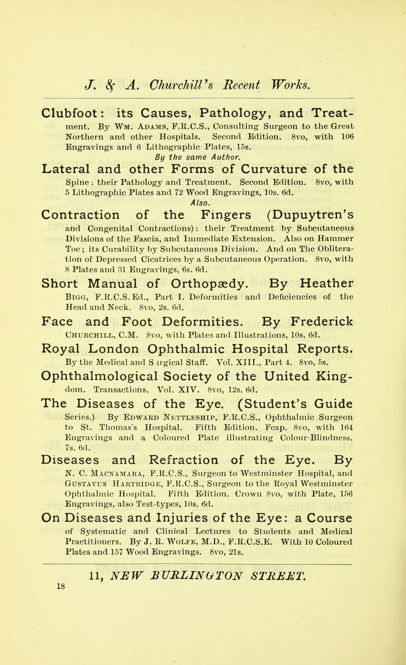 Clubfoot: its Causes, Pathology, and Treat- ment. By Wm. Adams, F.R.C.S., Consulting Surgeon to the Great Northern and other Hospitals. Second Edition. 8vo, with 106 Engravings and 6 Lithographic Plates, 15s. By the same Author. Lateral and other Forms of Curvature of the Spine : their Pathology and Treatment. Second Edition. 8vo, with 5 Lithographic Plates and 72 Wood Engravings, 10s. 6d. Also. Contraction of the Fingers (Dupuytren's and Congenital Contractions): their Treatment by Subcutaneous Divisions of the Fascia, and Immediate Extension. Also on Hammer Toe ; its Curability by Subcutaneous Division. And on The Oblitera- tion of Depressed Cicatrices by a Subcutaneous Operation. 8vo, with 8 Plates and 31 Engravings, 6s. 6d. Short Manual of Orthopaedy. By Heather Bigg, F.R.C.S.Ed., Part I. Deformities and Deficiencies of the Head and Neck. 8vo, 2s. 6d. Face and Foot Deformities. By Frederick Churchill, CM. 8vo, with Plates and Illustrations, 10s. 6d. Royal London Ophthalmic Hospital Reports. By the Medical and S irgical Staff. Vol. XIII., Part 4. 8vo, 5s. Ophthalmological Society of the United King- dom. Transactions. Vol. XIV. 8vo, 12s. 6d. The Diseases of the Eye. (Student's Guide Series.) By Edward Nettleship, F.R.C.S., Ophthalmic Surgeon to St. Thomas's Hospital. Fifth Edition. Fcap. 8vo, with 164 Engravings and a Coloured Plate illustrating Colour-Blindness. 7s. 6d. Diseases and Refraction of the Eye. By N. C. Macnamara, F.R.C.S., Surgeon to Westminster Hospital, and G-ustavus Hartridge, F.R.C.S., Surgeon to the Royal Westminster Ophthalmic Hospital. Fifth Edition. Crown 8vo, with Plate, 156 Engravings, also Test-types, 10s. 6d. On Diseases and Injuries of the Eye: a Course of Systematic and Clinical Lectures to Students and Medical Practitioners. By J. R. Wolfe, M.D., F.R.C.S.E. With 10 Coloured Plates and 157 Wood Engravings. 8vo, 21s. 11, NEW BURLINGTON STREET.