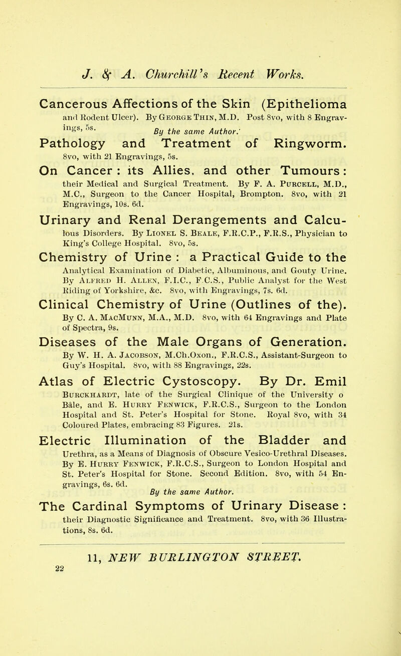 Cancerous Affections of the Skin (Epithelioma and Rodent Ulcer). By George Thin, M.D. Post 8vo, with 8 Engrav- in»s' 5s' By the same Author: Pathology and Treatment of Ringworm. 8vo, with 21 Engravings, 5s. On Cancer : its Allies, and other Tumours: their Medical and Surgical Treatment. By F. A. Purcell, M.D., M.C., Surgeon to the Cancer Hospital, Brompton. 8vo, with 21 Engravings, 10s. 6d. Urinary and Renal Derangements and Calcu- lous Disorders. By Lionel S. Beale, F.E.C.P., F.R.S., Physician to King's College Hospital. 8vo, 5s. Chemistry of Urine : a Practical Guide to the Analytical Examination of Diabetic, Albuminous, and Gouty Urine. By Alfred H. Allen, F.I.C., F.C.S., Public Analyst for the West Riding of Yorkshire, &c. 8vo, with Engravings, 7s. 6d. Clinical Chemistry of Urine (Outlines of the). By C. A. MacMunn, M.A., M.D. 8vo, with 64 Engravings and Plate of Spectra, 9s. Diseases of the Male Organs of Generation. By W. H. A. Jacobson, M.Ch.Oxon., F.R.C.S., Assistant-Surgeon to Guy's Hospital. 8vo, with 88 Engravings, 22s. Atlas of Electric Cystoscopy. By Dr. Emil Burckharlt, late of the Surgical Clinique of the University o Bale, and E. Hurry Fenwick, F.R.C.S., Surgeon to the London Hospital and St. Peter's Hospital for Stone. Royal 8vo, with 34 Coloured Plates, embracing 83 Figures. 21s. Electric Illumination of the Bladder and Urethra, as a Means of Diagnosis of Obscure Vesico-Urethral Diseases. By E. Hurry Fenwick, F.R.C.S., Surgeon to London Hospital and St. Peter's Hospital for Stone. Second Edition. 8vo, with 54 En- gravings, 6s. 6d. By the same Author. The Cardinal Symptoms of Urinary Disease : their Diagnostic Significance and Treatment. 8vo, with 36 Illustra- tions, 8s. 6d. 11, NEW BURLINGTON STREET.