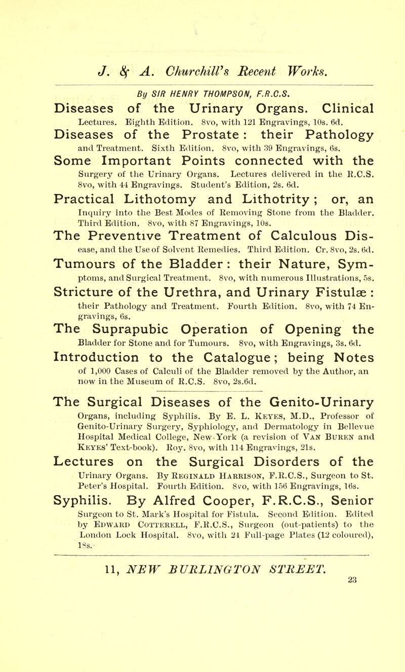By SIR HENRY THOMPSON, F.R.C.S. Diseases of the Urinary Organs. Clinical Lectures. Eighth Edition. 8vo, with 121 Engravings, 10s. 6d. Diseases of the Prostate : their Pathology and Treatment. Sixth Edition. 8vo, with .39 Engravings, 6s. Some Important Points connected with the Surgery of the Urinary Organs. Lectures delivered in the R.C.S. 8vo, with 44 Engravings. Student's Edition, 2s. 6d. Practical Lithotomy and Lithotrity; or, an Inquiry into the Best Modes of Removing Stone from the Bladder. Third Edition. 8vo, with 87 Engravings, 10s. The Preventive Treatment of Calculous Dis- ease, and the Use of Solvent Remedies. Third Edition. Cr. 8vo, 2s. 6d. Tumours of the Bladder : their Nature, Sym- ptoms, and Surgical Treatment. 8vo, with numerous Illustrations, 5s. Stricture of the Urethra, and Urinary Fistulse : their Pathology and Treatment. Fourth Edition. 8vo, with 74 En- gravings, 6s. The Suprapubic Operation of Opening the Bladder for Stone and for Tumours. 8vo, with Engravings, 3s. 6d. Introduction to the Catalogue; being Notes of 1,000 Cases of Calculi of the Bladder removed by the Author, an now in the Museum of R.C.S. 8vo, 2s.6d. The Surgical Diseases of the Genito-Urinary Organs, including Syphilis. By E. L. Keyes, M.D., Professor of Genito-Urinary Surgery, Syphiology, and Dermatology in Bellevue Hospital Medical College, New York (a revision of Van Buren and Keyes' Text-book). Roy. 8vo, with 114 Engravings, 21s. Lectures on the Surgical Disorders of the Urinary Organs. By Reginald Harrison, F.R.C.S., Surgeon to St. Peter's Hospital. Fourth Edition. 8vo, with 156 Engravings, 16s. Syphilis. By Alfred Cooper, F.R.C.S., Senior Surgeon to St. Mark's Hospital for Fistula. Second Edition. Edited by Edward Cotterell, F.R.C.S., Surgeon (out-patients) to the London Lock Hospital. 8vo, with 24 Full-page Plates (12 coloured), 18s.' 11, NEW BURLINGTON STREET.