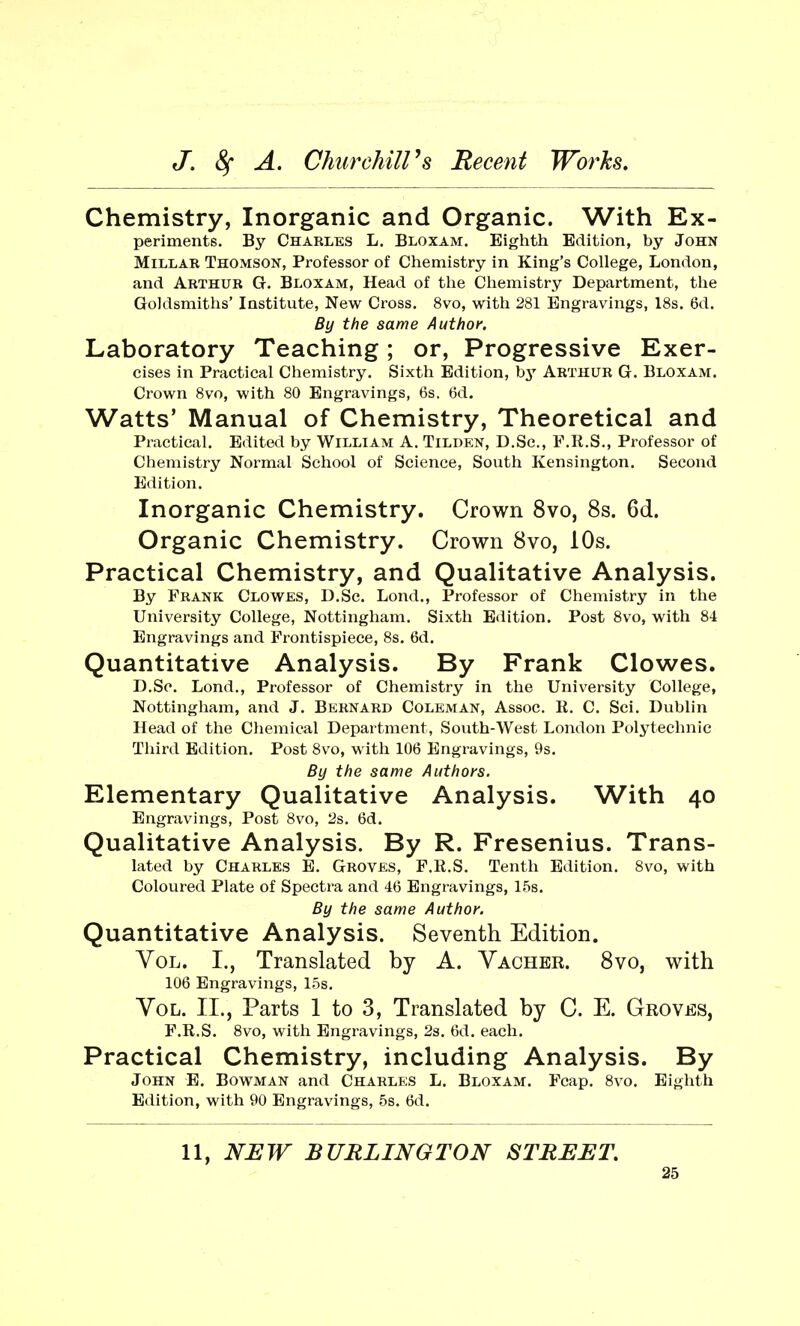Chemistry, Inorganic and Organic. With Ex- periments. By Charles L. Bloxam. Eighth Edition, by John Millar Thomson, Professor of Chemistry in King's College, London, and Arthur G. Bloxam, Head of the Chemistry Department, the Goldsmiths' Institute, New Cross. 8vo, with 281 Engravings, 18s. 6d. By the same Author. Laboratory Teaching; or, Progressive Exer- cises in Practical Chemistry. Sixth Edition, by Arthur G. Bloxam. Crown 8vo, with 80 Engravings, 6s. 6d. Watts' Manual of Chemistry, Theoretical and Practical. Edited by William A. Tilden, D.Sc, F.R.S., Professor of Chemistry Normal School of Science, South Kensington. Second Edition. Inorganic Chemistry. Crown 8vo, 8s. 6d. Organic Chemistry. Crown 8vo, 10s. Practical Chemistry, and Qualitative Analysis. By Frank Clowes, D.Sc. Lond., Professor of Chemistry in the University College, Nottingham. Sixth Edition. Post 8vo, with 84 Engravings and Frontispiece, 8s. 6d. Quantitative Analysis. By Frank Clowes. D.Sc. Lond., Professor of Chemistry in the University College, Nottingham, and J. Bernard Coleman, Assoc. R. C. Sci. Dublin Head of the Chemical Department, South-West London Polytechnic Third Edition. Post 8vo, with 106 Engravings, 9s. By the same Authors. Elementary Qualitative Analysis. With 40 Engravings, Post 8vo, 2s. 6d. Qualitative Analysis. By R. Fresenius. Trans- lated by Charles E. Groves, F.R.S. Tenth Edition. 8vo, with Coloured Plate of Spectra and 46 Engravings, 15s. By the same Author. Quantitative Analysis. Seventh Edition. Vol. I., Translated by A. Vacher. 8vo, with 106 Engravings, 15s. Vol. II., Parts 1 to 3, Translated by C. E. Groves, F.R.S. 8vo, with Engravings, 2s. 6d. each. Practical Chemistry, including Analysis. By John E. Bowman and Charles L. Bloxam. Fcap. 8vo. Eighth Edition, with 90 Engravings, 5s. 6d. 11, NEW BURLINGTON STREET.