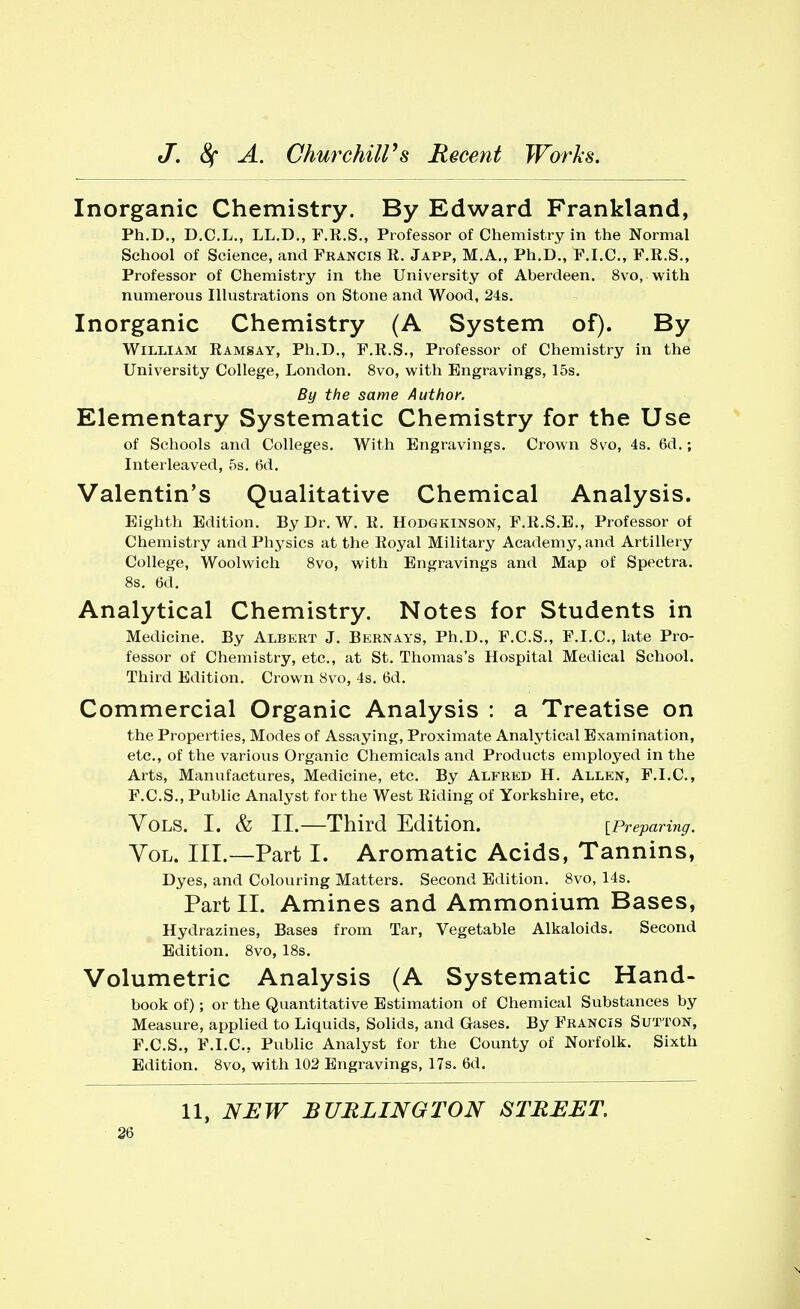 Inorganic Chemistry. By Edward Frankland, Ph.D., D.C.L., LL.D., F.R.S., Professor of Chemistry in the Normal School of Science, and Francis R. Japp, M.A., Ph.D., F.I.C., F.R.S., Professor of Chemistry in the University of Aberdeen. 8vo,-with numerous Illustrations on Stone and Wood, 24s. Inorganic Chemistry (A System of). By William Ramsay, Ph.D., F.R.S., Professor of Chemistry in the University College, London. 8vo, with Engravings, 15s. By the same Author. Elementary Systematic Chemistry for the Use of Schools and Colleges. With Engravings. Crown 8vo, 4s. 6d.; Interleaved, 5s. 6d. Valentin's Qualitative Chemical Analysis. Eighth Edition. By Dr. W. R. Hodgkinson, F.R.S.E., Professor of Chemistry and Physics at the Royal Military Academy, and Artillery College, Woolwich 8vo, with Engravings and Map of Spectra. 8s. (3d. Analytical Chemistry. Notes for Students in Medicine. By Albert J. Bernays, Ph.D., F.C.S., F.I.C., late Pro- fessor of Chemistry, etc., at St. Thomas's Hospital Medical School. Third Edition. Crown 8vo, 4s. 6d. Commercial Organic Analysis : a Treatise on the Properties, Modes of Assaying, Proximate Analytical Examination, etc., of the various Organic Chemicals and Products employed in the Arts, Manufactures, Medicine, etc. By Alfred H. Allen, F.I.C., F.C.S., Public Analyst for the West Riding of Yorkshire, etc. Vols. I. & II.—Third Edition. [Preparing. Vol. III.—Part I. Aromatic Acids, Tannins, Dyes, and Colouring Matters. Second Edition. 8vo, 14s. Part II. Amines and Ammonium Bases, Hydrazines, Bases from Tar, Vegetable Alkaloids. Second Edition. 8vo, 18s. Volumetric Analysis (A Systematic Hand- book of); or the Quantitative Estimation of Chemical Substances by Measure, applied to Liquids, Solids, and Gases. By Francis Sutton, F.C.S., F.I.C.. Public Analyst for the County of Norfolk. Sixth Edition. 8vo, with 102 Engravings, 17s. 6d.