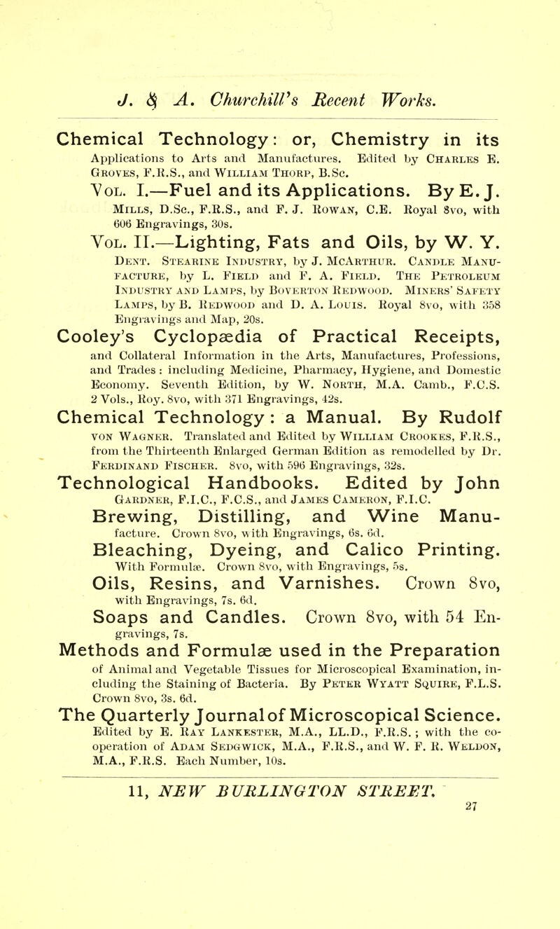 Chemical Technology: or, Chemistry in its Applications to Arts and Manufactures. Edited by Charles E. Groves, F.R.S., and William Thorp, B.Sc. Vol. I.—Fuel and its Applications. By E.J. Mills, D.Sc, F.R.S., and F. J. Rowan, C.E. Royal 8vo, with 606 Engravings, 30s. Vol. II.—Lighting, Fats and Oils, by W. Y. Dent. Stearine Industry, by J. McArthur. Candle Manu- facture, by L. Field and F. A. Field. The Petroleum Industry and Lamps, by Boverton Redwood. Miners' Safety Lamps, by B. Redwood and D. A. Louis. Royal 8vo, with 358 Engravings and Map, 20s. Cooley's Cyclopaedia of Practical Receipts, and Collateral Information in the Arts, Manufactures, Professions, and Trades : including Medicine, Pharmacy, Hygiene, and Domestic Economy. Seventh Edition, by W. North. M.A. Camb., F.C.S. 2 Vols., Roy. 8vo, with 371 Engravings, 42s. Chemical Technology : a Manual. By Rudolf von Wagnkr. Translated and Edited by William Crookes, F.R.S., from the Thirteenth Enlarged German Edition as remodelled by Dr. Ferdinand Fischer. 8vo, with 596 Engravings, 32s. Technological Handbooks. Edited by John Gardner, F.I.C., F.C.S., and James Cameron, F.I.C. Brewing, Distilling, and Wine Manu- facture. Crown 8vo, with Engravings, 6s. 6d. Bleaching, Dyeing, and Calico Printing. With Formulae. Crown 8vo, with Engravings, 5s. Oils, Resins, and Varnishes. Crown 8vo, with Engravings, 7s. 6d. Soaps and Candles. Crown 8vo, with 54 En- gravings, 7s. Methods and Formulae used in the Preparation of Animal and Vegetable Tissues for Microscopical Examination, in- cluding the Staining of Bacteria. By Peter Wyatt Squire, F.L.S. Crown 8vo, 3s. 6d. The Quarterly Journalof Microscopical Science. Edited by E. Ray Lankester, M.A., LL.D., F.R.S. ; with the co- operation of Adam Sedgwick, M.A., F.R.S., and W. F. R. Weldon, M.A., F.R.S. Each Number, 10s. 11, NEW BURLINGTON STREET.