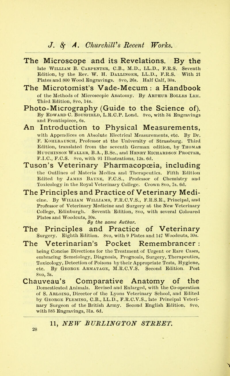 The Microscope and its Revelations. By the late William B. Carpenter, C.B., M.D., LL.D., F.R.S. Seventh Edition, by the Eev. W. H. Dallinger, LL.D., F.R.S. With 21 Plates and 800 Wood Engravings. 8vo, 26s. Half Calf, 30s. The Microtomist's Vade-Mecum : a Handbook of the Methods of Microscopic Anatomy. By Arthur Bolles Lee. Third Edition, 8vo, 14s. Photo-Micrography (Guide to the Science of). By Edward C. Bousfield, L.R.C.P. Lond. 8vo, with 34 Engravings and Frontispiece, 6s. An Introduction to Physical Measurements, with Appendices on Absolute Electrical Measurements, etc. By Dr. F. Kohlrausch, Professor at the University of Strassburg. Third Edition, translated from the seventh German edition, by Thomas Hutchinson Waller, B.A., B.Sc, and Henry Richardson Procter, F.I.C., F.C.S. 8vo, with 91 Illustrations, 12s. 6d. Tuson's Veterinary Pharmacopoeia, including the Outlines of Materia Medica and Therapeutics. Fifth Edition Edited by James Bayne, F.C.S., Professor of Chemistry and Toxicology in the Koyal Veterinary College. Crown 8vo, 7s. 6d. The Principles and Practice of Veterinary Medi- cine. By William Williams, F.R.C.V.S., F.R.S.E., Principal, and Professor of Veterinary Medicine and Surgery at the New Veterinary College, Edinburgh. Seventh Edition, 8vo, with several Coloured Plates and Woodcuts, 30s. By the same Author. The Principles and Practice of Veterinary Surgery. Eighth Edition. 8vo, with 9 Plates and 147 Woodcuts, 30s. The Veterinarian's Pocket Remembrancer : being Concise Directions for the Treatment of Urgent or Rare Cases, embracing Semeiology, Diagnosis, Prognosis, Surgery, Therapeutics, Toxicology, Detection of Poisons by their Appropriate Tests, Hygiene, etc. By George Armatage, M.R.C.V.S. Second Edition Post 8vo, 3s. Chauveau's Comparative Anatomy of the Domesticated Animals. Revised and Enlarged, with the Co-operation of S. Arloing, Director of the Lyons Veterinary School, and Edited by George Fleming, C.B., LL.D., F.R.C.V.S., late Principal Veteri- nary Surgeon of the British Army. Second English Edition. 8vo, with 585 Engravings, 31s. 6d.