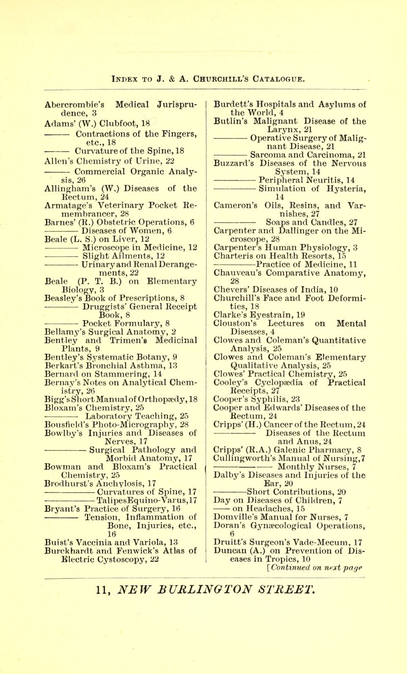 Abercrombie's Medical Jurispru- dence, 3 Adams' (W.) Clubfoot, 18 Contractions of the Fingers, etc., 18 Curvature of the Spine, 18 Allen's Chemistry of Urine, 22 Commercial Organic Analy- sis, 26 Allingham's (W.) Diseases of the Rectum, 24 Armatage's Veterinary Pocket Re- membrancer, 28 Barnes' (R.) Obstetric Operations, 6 Diseases of Women, 6 Beale (L. S.) on Liver, 12 Microscope in Medicine, 12 Slight Ailments, 12 Urinary and Renal Derange- ments, 22 Beale (P. T. B.) on Elementary Biology, 3 Beasley's Book of Prescriptions, 8 Druggists' General Receipt Book, 8 Pocket Formulary, 8 Bellamy's Surgical Anatomy, 2 Bentley and Trimen's Medicinal Plants, 9 Bentley's Systematic Botany, 9 Berkart's Bronchial Asthma, 13 Bernard on Stammering, 14 Bernay's Notes on Analytical Chem- istry, 26 Bigg's Short Manual of Orthopaedy, 18 Bloxam's Chemistry, 25 Laboratory Teaching, 25 Bousfield's Photo-Micrography, 28 Bowlby's Injuries and Diseases of Nerves, 17 Surgical Pathology and Morbid Anatomy, 17 Bowman and Bloxam's Practical Chemistry, 25 Brodhurst's Anchylosis, 17 Curvatures of Spine, 17 TalipesEquino-Varus,17 Bryant's Practice of Surgery, 16 Tension, Inflammation of Bone, Injuries, etc., 16 Buist's Vaccinia and Variola, 13 Burckhardt and Fenwick's Atlas of Electric Cystoscopy, 22 Burdett's Hospitals and Asylums of the World, 4 Butlin's Malignant Disease of the Larynx, 21 Operative Surgery of Malig- nant Disease, 21 Sarcoma and Carcinoma, 21 Buzzard's Diseases of the Nervous System, 14 Peripheral Neuritis, 14 Simulation of Hysteria, 14 Cameron's Oils, Resins, and Var- nishes, 27 Soaps and Candles, 27 Carpenter and Dallinger on the Mi- croscope, 28 Carpenter's Human Physiology, 3 Charteris on Health Resorts, 15 Practice of Medicine, 11 Chauveau's Comparative Anatomy, 28 Chevers' Diseases of India, 10 Churchill's Face and Foot Deformi- ties, 18 Clarke's Eyestrain, 19 Clouston's Lectures on Mental Diseases, 4 Clowes and Coleman's Quantitative Analysis, 25 Clowes and Coleman's Elementary Qualitative Analysis, 25 Clowes' Practical Chemistry, 25 Cooley's Cyclopaedia of Practical Receipts, 27 Cooper's Syphilis, 23 Cooper and Edwards' Diseases of the Rectum, 24 Cripps' (H.) Cancer of the Rectum, 24 Diseases of the Rectum and Anus, 24 Cripps' (R.A.) Galenic Pharmacy, 8 Cullingworth's Manual of Nursing,7 Monthly Nurses, 7 Dalby's Diseases and Injuries of the Ear, 20 Short Contributions, 20 Day on Diseases of Children, 7 on Headaches, 15 Domville's Manual for Nurses, 7 Doran's Gynaecological Operations, 6 Druitt's Surgeon's Vade-Mecum, 17 Duncan (A.) on Prevention of Dis- eases in Tropics, 10 [Continued on n?xt pagp