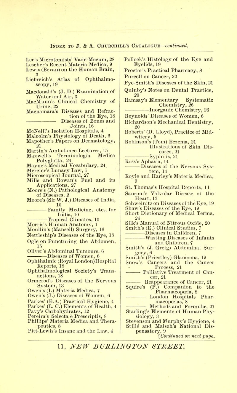 Lee's Microtomists' Vade-Mecum, 28 Lescher's Recent Materia Medica, 9 Lewis (Bevan) on the Human Brain, 3 Liebreich's Atlas of Ophthalmo- scopy, 19 Macdonald's (J. D.) Examination of Water and Air, 3 MacMunn's Clinical Chemistry of Urine, 22 Macnamara's Diseases and Refrac- tion of the Eye, 18 Diseases of Bones and Joints, 16 McNeill's Isolation Hospitals, 4 Malcolm's Physiology of Death, 6 Mapother's Papers on Dermatology, 2-1 Martin's Ambulance Lectures, 15 Maxwell's Terminologia Medica Polyglotta, 24 Mayne's Medical Vocabulary, 24 Mercier's Lunacy Law, 5 Microscopical Journal, 27 Mills and Rowan's Fuel and its Applications, 27 Moore's (N.) Pathological Anatomy of Diseases, 2 Moore's (Sir W. J.) Diseases of India, 10 Family Medicine, etc., for India, 10 Tropical Climates, 10 Morris's Human Anatomy, 1 Moullin's (Mansell) Surgery, 16 Nettleship's Diseases of the Eye, 18 Ogle on Puncturing the Abdomen, 15 Oliver's Abdominal Tumours, 6 Diseases of Women, 6 Ophthalmic (Royal London)Hospital Reports, 18 Ophthalmological Society's Trans- actions, 18 Ormerod's Diseases of the Nervous System, 13 Owen's (I.) Materia Medica, 7 Owen's (J.) Diseases of Women, 6 Parkes' (E.A.) Practical Hygiene, 4 Parkes' (L. C.) Elements of Health, 4 Pavy's Carbohydrates, 12 Pereira's Selecta e Prescriptis, 8 Phillips' Materia Medica and Thera- peutics, 8 Pitt-Lewis's Insane and the Law, 4 Pollock's Histology of the Eye and Eyelids, 19 Proctor s Practical Pharmacy, 8 Purcell on Cancer, 22 Pye-Smith's Diseases of the Skin, 21 Quinby's Notes on Dental Practice, 20 Ramsay's Elementary Systematic Chemistry, 26 ■ Inorganic Chemistry, 26 Reynolds' Diseases of Women, 6 Richardson's Mechanical Dentistry, 20 Roberts' (D. Lloyd), Practice of Mid- wifery, 5 Robinson's (Tom) Eczema, 21 Illustrations of Skin Dis- eases, 21 Syphilis, 21 Ross's Aphasia, 14 Diseases of the Nervous Sys- tem, 14 Royle and Harley's Materia Medica, 9 St. Thomas's Hospital Reports, 11 Sansom's Valvular Disease of the Heart, 13 Schweinitz on Diseases of the Eye, 19 Shaw's Diseases of the Eye, 19 Short Dictionary of Medical Terms, 24 Silk's Manual of Nitrous Oxide, 20 Smith's (E.) Clinical Studies, 7 Diseases in Children, 7 Wasting Diseases of Infants and Children, -7 Smith's (J. Greig) Abdominal Sur- gery, 6 Smith's (Priestley) Glaucoma, 19 Snow's Cancers and the Cancer Process, 21 Palliative Treatment of Can- cer, 21 Reappearance of Cancer, 21 Squire's (P.) Companion to the Pharmacopoeia, 8 ■ London Hospitals Phar- macopoeias, 8 Methods and Formula1, 27 Starling's Elements of Human Phy- siology, 3 Stevenson and Murphy's Hygiene, 4 Stille and Maisch's National Dis- pensatory, 9 [Continued on next page.