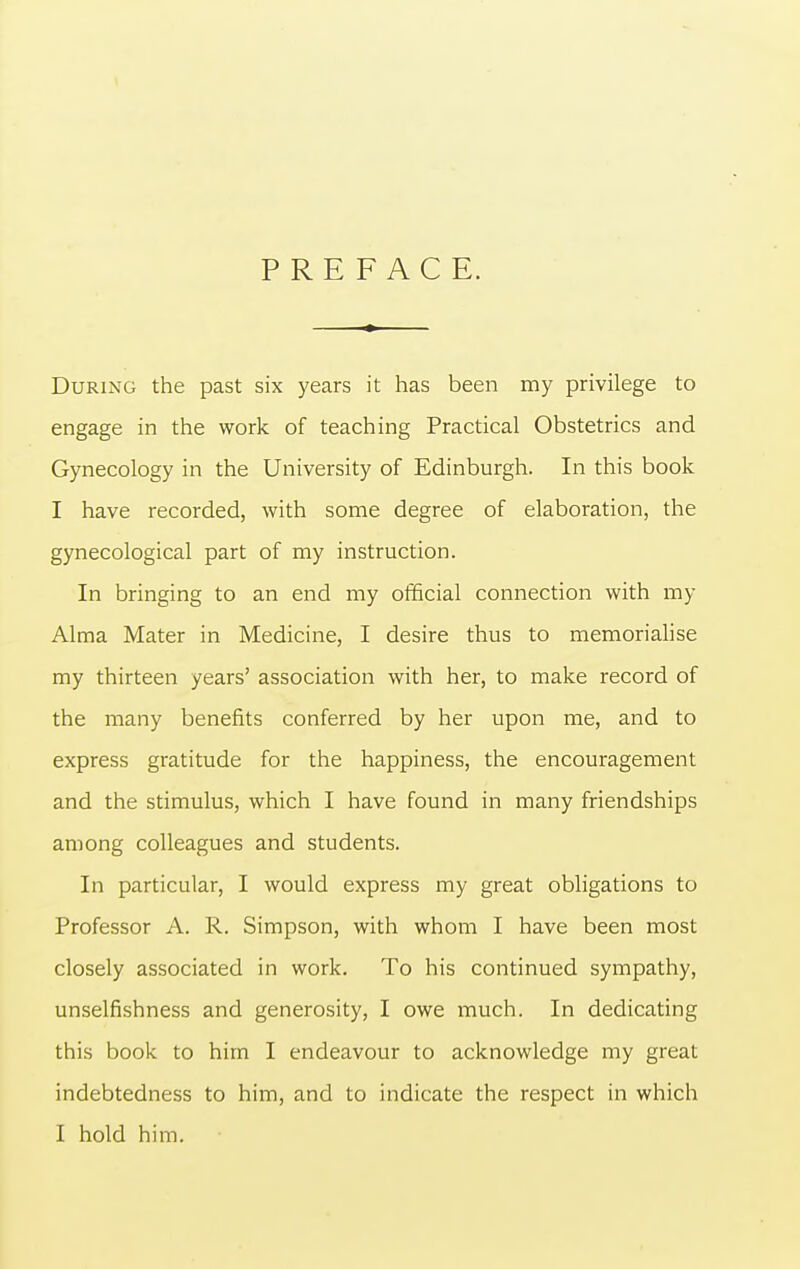 PREFACE. During the past six years it has been my privilege to engage in the work of teaching Practical Obstetrics and Gynecology in the University of Edinburgh. In this book I have recorded, with some degree of elaboration, the gynecological part of my instruction. In bringing to an end my official connection with my Alma Mater in Medicine, I desire thus to memorialise my thirteen years' association with her, to make record of the many benefits conferred by her upon me, and to express gratitude for the happiness, the encouragement and the stimulus, which I have found in many friendships among colleagues and students. In particular, I would express my great obligations to Professor A. R. Simpson, with whom I have been most closely associated in work. To his continued sympathy, unselfishness and generosity, I owe much. In dedicating this book to him I endeavour to acknowledge my great indebtedness to him, and to indicate the respect in which I hold him.