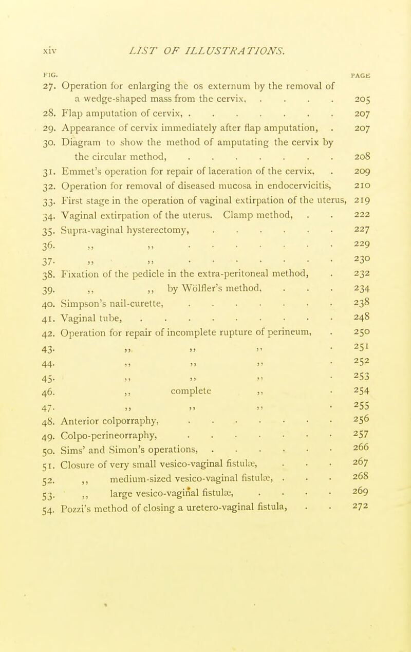 KIG. PAGE 27. Operation for enlarging the os externum by the removal of a wedge-shaped mass from the cervix, .... 205 28. Flap amputation of cervix, ....... 207 29. Appearance of cervix immediately after flap amputation, . 207 30. Diagram to show the method of amputating the cervix by the circular method 208 31. Emmet's operation for repair of laceration of the cervix, . 209 32. Operation for removal of diseased mucosa in endocervicitis, 210 33. First stage in the operation of vaginal extirpation of the uterus, 219 34. Vaginal extirpation of the uterus. Clamp method, . . 222 35. Supra-vaginal hysterectomy, 227 36. „ . . • 229 37- „ » 23° 38. Fixation of the pedicle in the extra-peritoneal method, . 232 39. ,, ,, by Wolfler's method, . . . 234 40. Simpson's nail-curette, 238 41. Vaginal tube, 248 42. Operation for repair of incomplete rupture of perineum, . 250 43- » »  • 25* 44. » » >> • 252 45- »   • 253 46. ,, complete ,, . 254 47. )> >> i> • 2SS 48. Anterior colporraphy, 25^ 49. Colpo-perineorraphy, 2S7 50. Sims' and Simon's operations, 266 51. Closure of very small vesico-vaginal fistulrc, . • • 267 52. ,, medium-sized vesico-vaginal fistute, . . • 268 53. (J large vesico-vaginal fistulae, .... 269 54. Pozzi's method of closing a uretero-vaginal fistula, . . 272