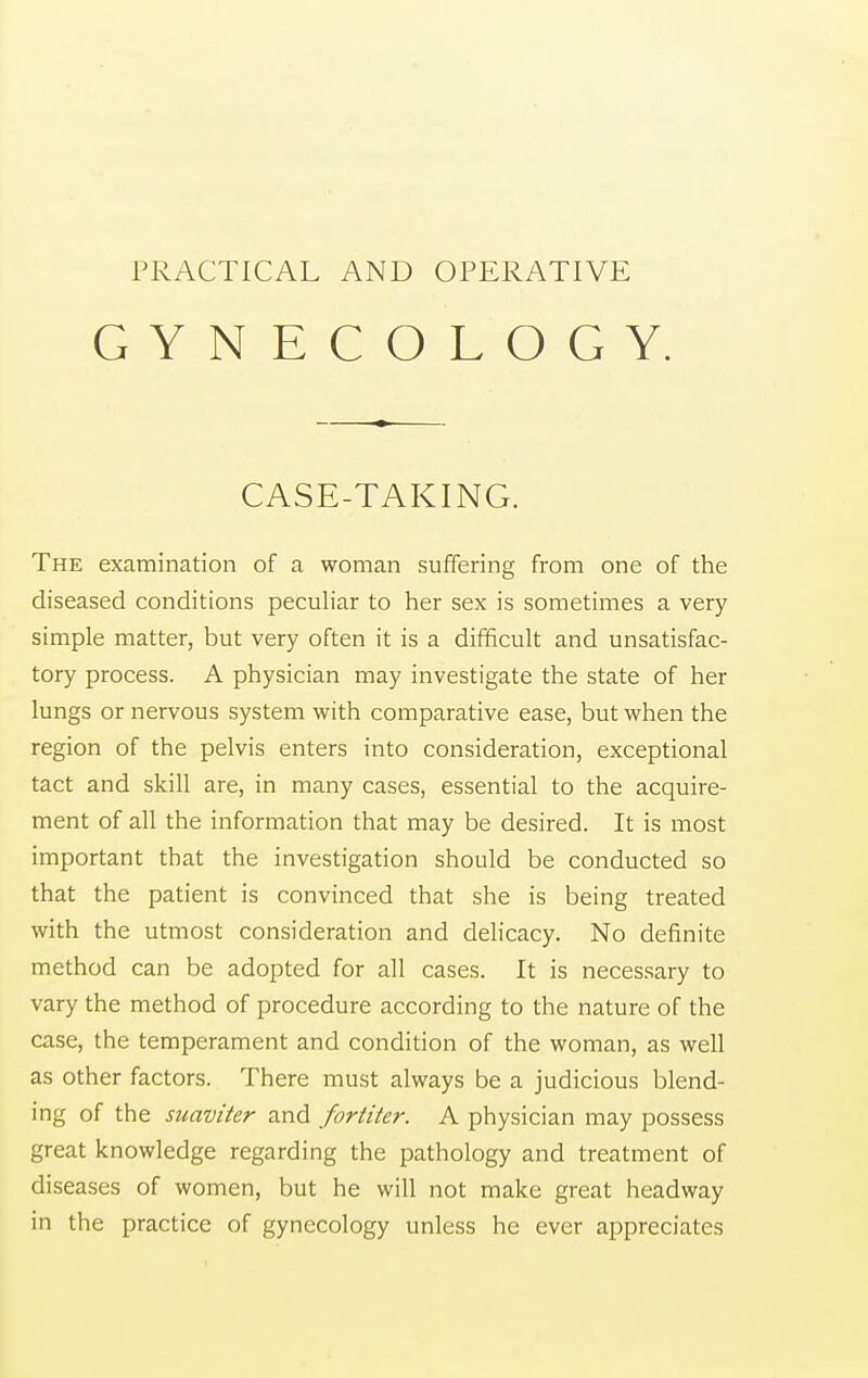GYNECOLOGY. CASE-TAKING. The examination of a woman suffering from one of the diseased conditions peculiar to her sex is sometimes a very simple matter, but very often it is a difficult and unsatisfac- tory process. A physician may investigate the state of her lungs or nervous system with comparative ease, but when the region of the pelvis enters into consideration, exceptional tact and skill are, in many cases, essential to the acquire- ment of all the information that may be desired. It is most important that the investigation should be conducted so that the patient is convinced that she is being treated with the utmost consideration and delicacy. No definite method can be adopted for all cases. It is necessary to vary the method of procedure according to the nature of the case, the temperament and condition of the woman, as well as other factors. There must always be a judicious blend- ing of the suaviter and fortiter. A physician may possess great knowledge regarding the pathology and treatment of diseases of women, but he will not make great headway in the practice of gynecology unless he ever appreciates