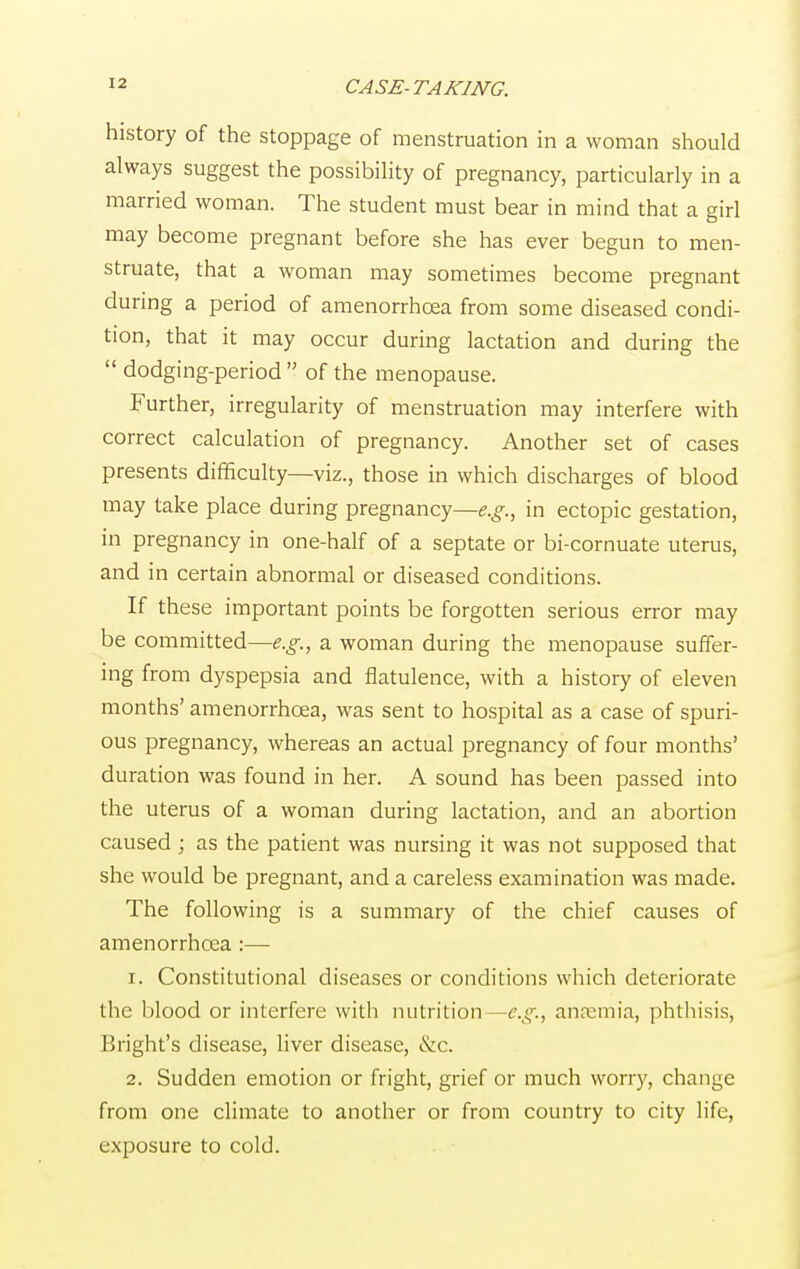 history of the stoppage of menstruation in a woman should always suggest the possibility of pregnancy, particularly in a married woman. The student must bear in mind that a girl may become pregnant before she has ever begun to men- struate, that a woman may sometimes become pregnant during a period of amenorrhcea from some diseased condi- tion, that it may occur during lactation and during the  dodging-period  of the menopause. Further, irregularity of menstruation may interfere with correct calculation of pregnancy. Another set of cases presents difficulty—viz., those in which discharges of blood may take place during pregnancy—e.g., in ectopic gestation, in pregnancy in one-half of a septate or bi-cornuate uterus, and in certain abnormal or diseased conditions. If these important points be forgotten serious error may be committed—e.g., a woman during the menopause suffer- ing from dyspepsia and flatulence, with a history of eleven months' amenorrhcea, was sent to hospital as a case of spuri- ous pregnancy, whereas an actual pregnancy of four months' duration was found in her. A sound has been passed into the uterus of a woman during lactation, and an abortion caused; as the patient was nursing it was not supposed that she would be pregnant, and a careless examination was made. The following is a summary of the chief causes of amenorrhcea :— 1. Constitutional diseases or conditions which deteriorate the blood or interfere with nutrition—e.g., anaemia, phthisis, Bright's disease, liver disease, &c. 2. Sudden emotion or fright, grief or much worry, change from one climate to another or from country to city life, exposure to cold.
