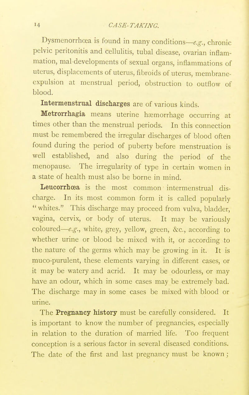 Dysmenorrhea is found in many conditions—e.g., chronic pelvic peritonitis and cellulitis, tubal disease, ovarian inflam- mation, mal-developments of sexual organs, inflammations of uterus, displacements of uterus, fibroids of uterus, membrane- expulsion at menstrual period, obstruction to outflow of blood. Intermenstrual discharges are of various kinds. Metrorrhagia means uterine haemorrhage occurring at times other than the menstrual periods. In this connection must be remembered the irregular discharges of blood often found during the period of puberty before menstruation is well established, and also during the period of the menopause. The irregularity of type in certain women in a state of health must also be borne in mind. Leucorrhoea is the most common intermenstrual dis- charge. In its most common form it is called popularly  whites. This discharge may proceed from vulva, bladder, vagina, cervix, or body of uterus. It may be variously coloured—e.g., white, grey, yellow, green, &c, according to whether urine or blood be mixed with it, or according to the nature of the germs which may be growing in it. It is muco-purulent, these elements varying in different cases, or it may be watery and acrid. It may be odourless, or may have an odour, which in some cases may be extremely bad. The discharge may in some cases be mixed with blood or urine. The Pregnancy history must be carefully considered. It is important to know the number of pregnancies, especially in relation to the duration of married life. Too frequent conception is a serious factor in several diseased conditions. The date of the first and last pregnancy must be known;