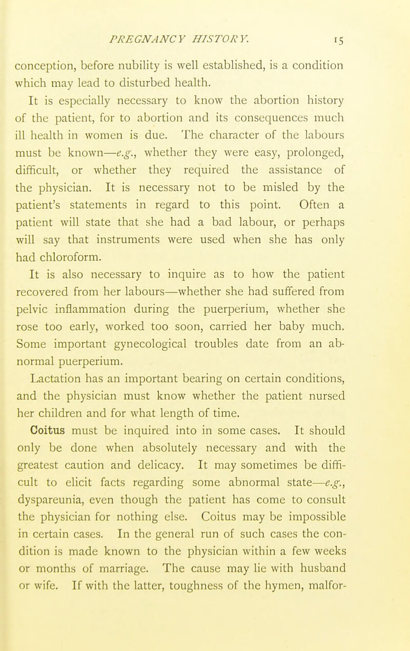 PREGNANCY HISTORY. conception, before nubility is well established, is a condition which may lead to disturbed health. It is especially necessary to know the abortion history of the patient, for to abortion and its consequences much ill health in women is due. The character of the labours must be known—e.g., whether they were easy, prolonged, difficult, or whether they required the assistance of the physician. It is necessary not to be misled by the patient's statements in regard to this point. Often a patient will state that she had a bad labour, or perhaps will say that instruments were used when she has only had chloroform. It is also necessary to inquire as to how the patient recovered from her labours—whether she had suffered from pelvic inflammation during the puerperium, whether she rose too early, worked too soon, carried her baby much. Some important gynecological troubles date from an ab- normal puerperium. Lactation has an important bearing on certain conditions, and the physician must know whether the patient nursed her children and for what length of time. Coitus must be inquired into in some cases. It should only be done when absolutely necessary and with the greatest caution and delicacy. It may sometimes be diffi- cult to elicit facts regarding some abnormal state—e.g., dyspareunia, even though the patient has come to consult the physician for nothing else. Coitus may be impossible in certain cases. In the general run of such cases the con- dition is made known to the physician within a few weeks or months of marriage. The cause may lie with husband or wife. If with the latter, toughness of the hymen, malfor-