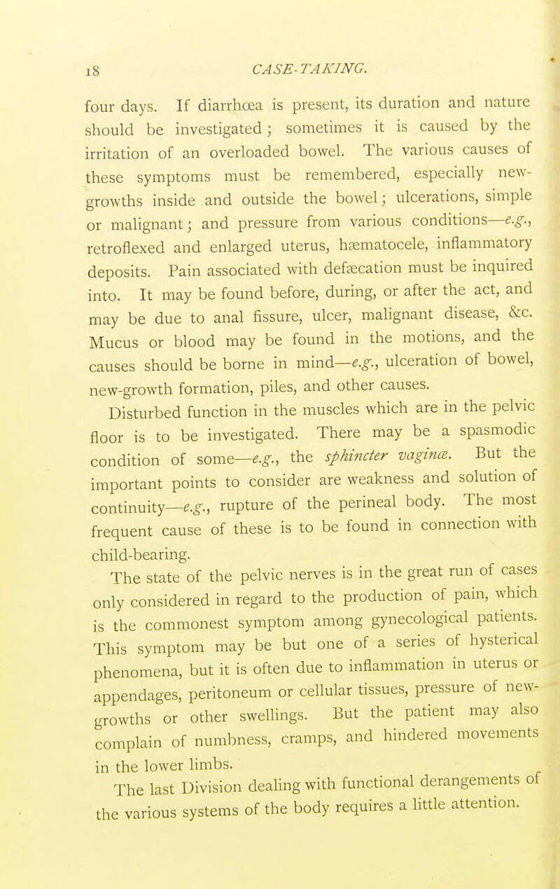 four days. If diarrhoea is present, its duration and nature should be investigated; sometimes it is caused by the irritation of an overloaded bowel. The various causes of these symptoms must be remembered, especially new- growths inside and outside the bowel; ulcerations, simple or malignant; and pressure from various conditions—e.g., retroflexed and enlarged uterus, hematocele, inflammatory deposits. Pain associated with defalcation must be inquired into. It may be found before, during, or after the act, and may be due to anal fissure, ulcer, malignant disease, &c. Mucus or blood may be found in the motions, and the causes should be borne in mind—e.g., ulceration of bowel, new-growth formation, piles, and other causes. Disturbed function in the muscles which are in the pelvic floor is to be investigated. There may be a spasmodic condition of some—e.g., the sphincter vagina. But the important points to consider are weakness and solution of continuity—e.g., rupture of the perineal body. The most frequent cause of these is to be found in connection with child-bearing. The state of the pelvic nerves is in the great run of cases only considered in regard to the production of pain, which is the commonest symptom among gynecological patients. This symptom may be but one of a series of hysterical phenomena, but it is often due to inflammation in uterus or appendages, peritoneum or cellular tissues, pressure of new- growths or other swellings. But the patient may also complain of numbness, cramps, and hindered movements in the lower limbs. The last Division dealing with functional derangements of the various systems of the body requires a little attention.