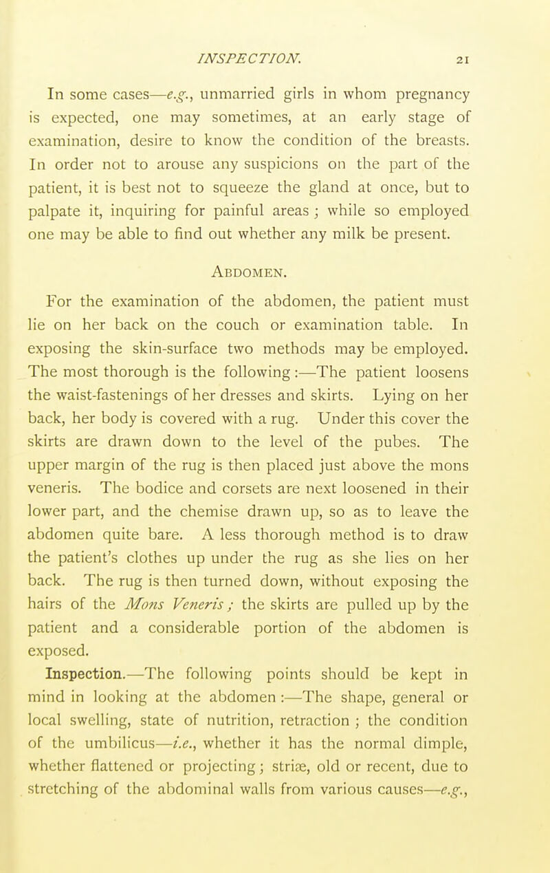 INSPECTION. In some cases—e.g., unmarried girls in whom pregnancy is expected, one may sometimes, at an early stage of examination, desire to know the condition of the breasts. In order not to arouse any suspicions on the part of the patient, it is best not to squeeze the gland at once, but to palpate it, inquiring for painful areas ; while so employed one may be able to find out whether any milk be present. Abdomen. For the examination of the abdomen, the patient must lie on her back on the couch or examination table. In exposing the skin-surface two methods may be employed. The most thorough is the following :—The patient loosens the waist-fastenings of her dresses and skirts. Lying on her back, her body is covered with a rug. Under this cover the skirts are drawn down to the level of the pubes. The upper margin of the rug is then placed just above the mons veneris. The bodice and corsets are next loosened in their lower part, and the chemise drawn up, so as to leave the abdomen quite bare. A less thorough method is to draw the patient's clothes up under the rug as she lies on her back. The rug is then turned down, without exposing the hairs of the Mons Veneris; the skirts are pulled up by the patient and a considerable portion of the abdomen is exposed. Inspection.—The following points should be kept in mind in looking at the abdomen :—The shape, general or local swelling, state of nutrition, retraction ; the condition of the umbilicus—i.e., whether it has the normal dimple, whether flattened or projecting; striae, old or recent, due to stretching of the abdominal walls from various causes—e.g.,