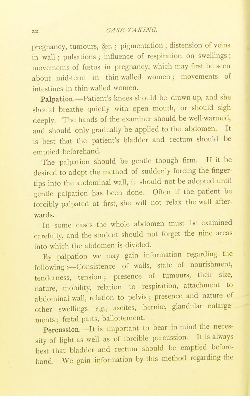 pregnancy, tumours, &c.; pigmentation ; distension of veins in wall; pulsations ; influence of respiration on swellings; movements of fcetus in pregnancy, which may first be seen about mid-term in thin-walled women; movements of intestines in thin-walled women. Palpation.—Patient's knees should be drawn-up, and she should breathe quietly with open mouth, or should sigh deeply. The hands of the examiner should be well-warmed, and should only gradually be applied to the abdomen. It is best that the patient's bladder and rectum should be emptied beforehand. The palpation should be gentle though firm. If it be desired to adopt the method of suddenly forcing the finger- tips into the abdominal wall, it should not be adopted until gentle palpation has been done. Often if the patient be forcibly palpated at first, she will not relax the wall after- wards. In some cases the whole abdomen must be examined carefully, and the student should not forget the nine areas into which the abdomen is divided. By palpation we may gain information regarding the following:—Consistence of walls, state of nourishment, tenderness, tension; presence of tumours, their size, nature, mobility, relation to respiration, attachment to abdominal wall, relation to pelvis ; presence and nature of other swellings—e.g., ascites, hernias, glandular enlarge- ments ; fcetal parts, ballottement. Percussion.—It is important to bear in mind the neces- sity of light as well as of forcible percussion. It is always best that bladder and rectum should be emptied before- hand. We gain information by this method regarding the