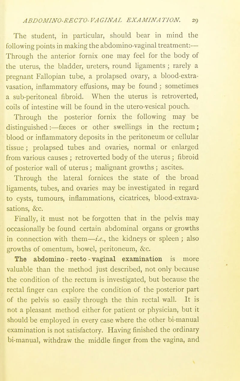 The student, in particular, should bear in mind the following points in making the abdomino-vaginal treatment:— Through the anterior fornix one may feel for the body of the uterus, the bladder, ureters, round ligaments ; rarely a pregnant Fallopian tube, a prolapsed ovary, a blood-extra- vasation, inflammatory effusions, may be found ; sometimes a sub-peritoneal fibroid. When the uterus is retroverted, coils of intestine will be found in the utero-vesical pouch. Through the posterior fornix the following may be distinguished:—faeces or other swellings in the rectum; blood or inflammatory deposits in the peritoneum or cellular tissue; prolapsed tubes and ovaries, normal or enlarged from various causes ; retroverted body of the uterus; fibroid of posterior wall of uterus; malignant growths ; ascites. Through the lateral fornices the state of the broad ligaments, tubes, and ovaries may be investigated in regard to cysts, tumours, inflammations, cicatrices, blood-extrava- sations, &c. Finally, it must not be forgotten that in the pelvis may occasionally be found certain abdominal organs or growths in connection with them—i.e., the kidneys or spleen ; also growths of omentum, bowel, peritoneum, &c. The abdomino - recto - vaginal examination is more valuable than the method just described, not only because the condition of the rectum is investigated, but because the rectal finger can explore the condition of the posterior part of the pelvis so easily through the thin rectal wall. It is not a pleasant method either for patient or physician, but it should be employed in every case where the other bi-manual examination is not satisfactory. Having finished the ordinary bi-manual, withdraw the middle finger from the vagina, and