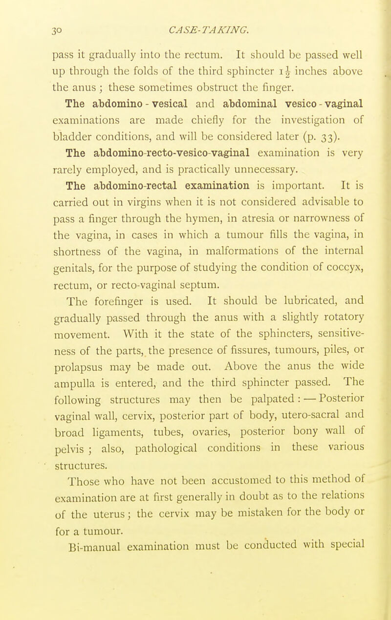 pass it gradually into the rectum. It should be passed well up through the folds of the third sphincter \\ inches above the anus ; these sometimes obstruct the finger. The abdomino - vesical and abdominal vesico - vaginal examinations are made chiefly for the investigation of bladder conditions, and will be considered later (p. 33). The abdomino-recto-vesico-vaginal examination is very rarely employed, and is practically unnecessary. The abdomino-rectal examination is important. It is carried out in virgins when it is not considered advisable to pass a finger through the hymen, in atresia or narrowness of the vagina, in cases in which a tumour fills the vagina, in shortness of the vagina, in malformations of the internal genitals, for the purpose of studying the condition of coccyx, rectum, or recto-vaginal septum. The forefinger is used. It should be lubricated, and gradually passed through the anus with a slightly rotatory movement. With it the state of the sphincters, sensitive- ness of the parts, the presence of fissures, tumours, piles, or prolapsus may be made out. Above the anus the wide ampulla is entered, and the third sphincter passed. The following structures may then be palpated : — Posterior vaginal wall, cervix, posterior part of body, utero-sacral and broad ligaments, tubes, ovaries, posterior bony wall of pelvis ; also, pathological conditions in these various structures. Those who have not been accustomed to this method of examination are at first generally in doubt as to the relations of the uterus; the cervix may be mistaken for the body or for a tumour. Bi-manual examination must be conducted with special