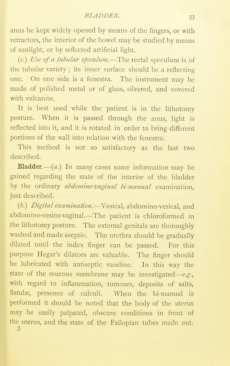 BLADDER. anus be kept widely opened by means of the fingers, or with retractors, the interior of the bowel may be studied by means of sunlight, or by reflected artificial light. (e.) Use of a tabular speculum.—The rectal speculum is of the tubular variety ; its inner surface should be a reflecting one. On one side is a fenestra. The instrument may be made of polished metal or of glass, silvered, and covered with vulcanite. It is best used while the patient is in the lithotomy posture. When it is passed through the anus, light is reflected into it, and it is rotated in order to bring different portions of the wall into relation with the fenestra. This method is not so satisfactory as the last two described. Bladder.—(a.) In many cases some information may be gained regarding the state of the interior of the bladder by the ordinary abdominovaginal bi-manual examination, just described. (b.) Digital examination.—Vesical, abdomino-vesical, and abdomino-vesico-vaginal.—The patient is chloroformed in the lithotomy posture. The external genitals are thoroughly washed and made aseptic. The urethra should be gradually dilated until the index finger can be passed. For this purpose Hegar's dilators are valuable. The finger should be lubricated with antiseptic vaseline. In this way the state of the mucous membrane may be investigated—e.g., with regard to inflammation, tumours, deposits of salts, fistulee, presence of calculi. When the bi-manual is performed it should be noted that the body of the uterus may be easily palpated, obscure conditions in front of the uterus, and the state of the Fallopian tubes made out. 3