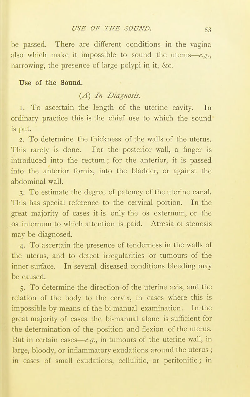 USE OF THE SOUND. be passed. There are different conditions in the vagina also which make it impossible to sound the uterus—e.g., narrowing, the presence of large polypi in it, &c. Use of the Sound. (A) In Diagnosis. 1. To ascertain the length of the uterine cavity. In ordinary practice this is the chief use to which the sound is put. 2. To determine the thickness of the walls of the uterus. This rarely is done. For the posterior wall, a finger is introduced into the rectum; for the anterior, it is passed into the anterior fornix, into the bladder, or against the abdominal wall. 3. To estimate the degree of patency of the uterine canal. This has special reference to the cervical portion. In the great majority of cases it is only the os externum, or the os internum to which attention is paid. Atresia or stenosis may be diagnosed. 4. To ascertain the presence of tenderness in the walls of the uterus, and to detect irregularities or tumours of the inner surface. In several diseased conditions bleeding may be caused. 5. To determine the direction of the uterine axis, and the relation of the body to the cervix, in cases where this is impossible by means of the bi-manual examination. In the great majority of cases the bi-manual alone is sufficient for the determination of the position and flexion of the uterus. But in certain cases—e.g., in tumours of the uterine wall, in large, bloody, or inflammatory exudations around the uterus ; in cases of small exudations, cellulitic, or peritonitic; in