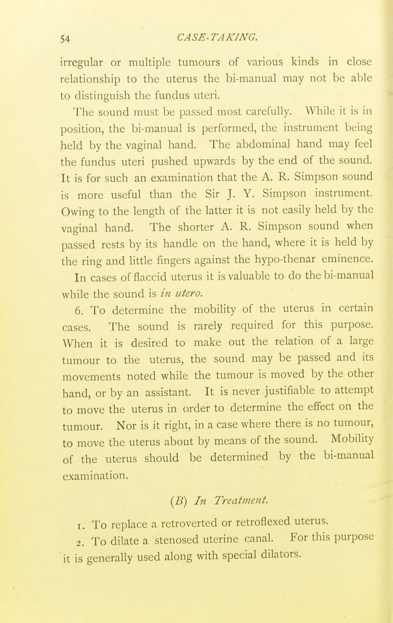 irregular or multiple tumours of various kinds in close relationship to the uterus the bi-manual may not be able to distinguish the fundus uteri. The sound must be passed most carefully. While it is in position, the bi-manual is performed, the instrument being held by the vaginal hand. The abdominal hand may feel the fundus uteri pushed upwards by the end of the sound. It is for such an examination that the A. R. Simpson sound is more useful than the Sir J. Y. Simpson instrument. Owing to the length of the latter it is not easily held by the vaginal hand. The shorter A. R. Simpson sound when passed rests by its handle on the hand, where it is held by the ring and little fingers against the hypo-thenar eminence. In cases of flaccid uterus it is valuable to do the bi-manual while the sound is in utero. 6. To determine the mobility of the uterus in certain cases. The sound is rarely required for this purpose. When it is desired to make out the relation of a large tumour to the uterus, the sound may be passed and its movements noted while the tumour is moved by the other hand, or by an assistant. It is never justifiable to attempt to move the uterus in order to determine the effect on the tumour. Nor is it right, in a case where there is no tumour, to move the uterus about by means of the sound. Mobility of the uterus should be determined by the bi-manual examination. (B) In Treatment. 1. To replace a retroverted or retroflexed uterus. 2. To dilate a stenosed uterine canal. For this purpose it is generally used along with special dilators.