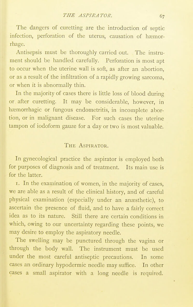 THE ASPIRATOR. The dangers of curetting are the introduction of septic infection, perforation of the uterus, causation of haemor- rhage. Antisepsis must be thoroughly carried out. The instru- ment should be handled carefully. Perforation is most apt to occur when the uterine wall is soft, as after an abortion, or as a result of the infiltration of a rapidly growing sarcoma, or when it is abnormally thin. In the majority of cases there is little loss of blood during or after curetting. It may be considerable, however, in hemorrhagic or fungous endometritis, in incomplete abor- tion, or in malignant disease. For such cases the uterine tampon of iodoform gauze for a day or two is most valuable. The Aspirator. In gynecological practice the aspirator is employed both for purposes of diagnosis and of treatment. Its main use is for the latter. i. In the examination of women, in the majority of cases, we are able as a result of the clinical history, and of careful physical examination (especially under an anaesthetic), to ascertain the presence of fluid, and to have a fairly correct idea as to its nature. Still there are certain conditions in which, owing to our uncertainty regarding these points, we may desire to employ the aspiratory needle. The swelling may be punctured through the vagina or through the body wall. The instrument must be used under the most careful antiseptic precautions. In some cases an ordinary hypodermic needle may suffice. In other cases a small aspirator with a long needle is required.