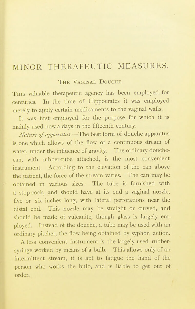 MINOR THERAPEUTIC MEASURES. The Vaginal Douche. This valuable therapeutic agency has been employed for centuries. In the time of Hippocrates it was employed merely to apply certain medicaments to the vaginal walls. It was first employed for the purpose for which it is mainly used now-a-days in the fifteenth century. Nattire of apparatus.—The best form of douche apparatus is one which allows of the flow of a continuous stream of water, under the influence of gravity. The ordinary douche- can, with rubber-tube attached, is the most convenient instrument. According to the elevation of the can above the patient, the force of the stream varies. The can may be obtained in various sizes. The tube is furnished with a stop-cock, and should have at its end a vaginal nozzle, five or six inches long, with lateral perforations near the distal end. This nozzle may be straight or curved, and should be made of vulcanite, though glass is largely em- ployed. Instead of the douche, a tube may be used with an ordinary pitcher, the flow being obtained by syphon action. A less convenient instrument is the largely used rubber- syringe worked by means of a bulb. This allows only of an intermittent stream, it is apt to fatigue the hand of the person who works the bulb, and is liable to get out of order.