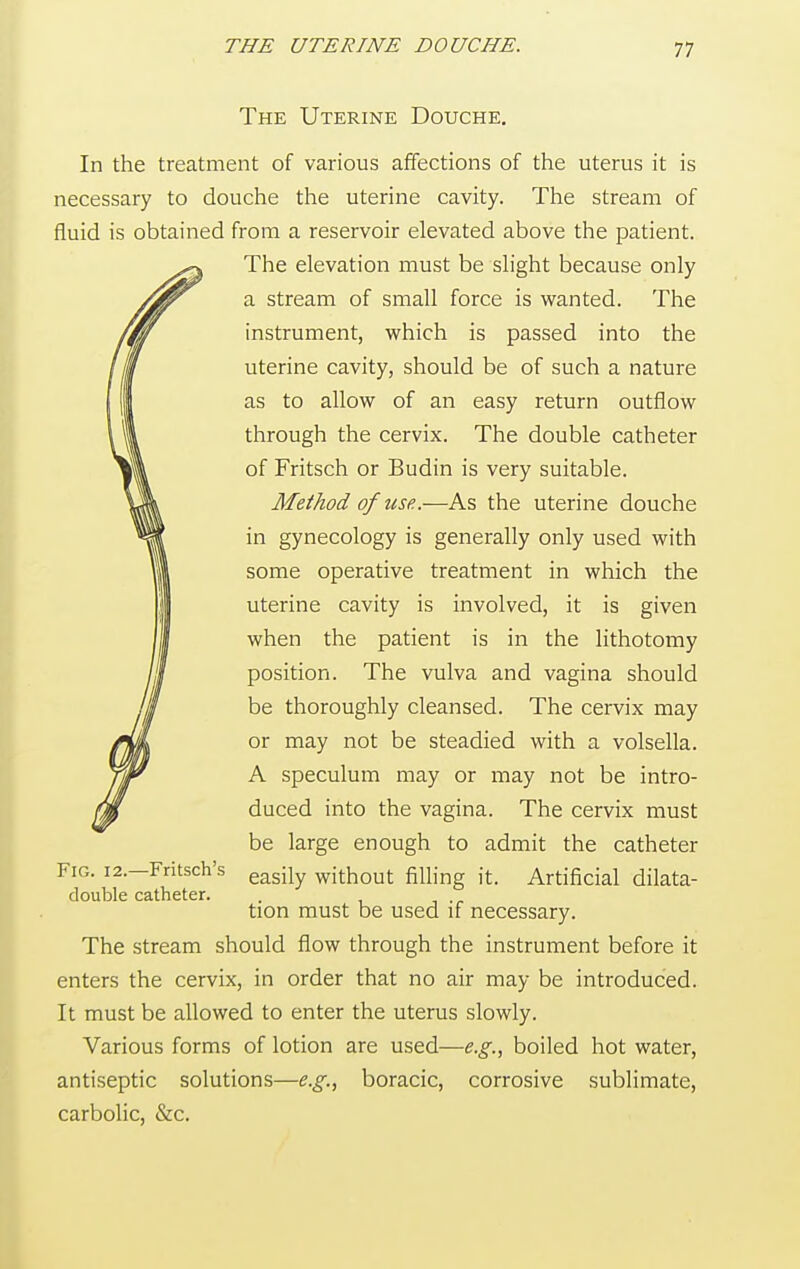 The Uterine Douche. In the treatment of various affections of the uterus it is necessary to douche the uterine cavity. The stream of fluid is obtained from a reservoir elevated above the patient. The elevation must be slight because only a stream of small force is wanted. The instrument, which is passed into the uterine cavity, should be of such a nature as to allow of an easy return outflow through the cervix. The double catheter of Fritsch or Budin is very suitable. Method of use.,—As the uterine douche in gynecology is generally only used with some operative treatment in which the uterine cavity is involved, it is given when the patient is in the lithotomy position. The vulva and vagina should be thoroughly cleansed. The cervix may or may not be steadied with a volsella. A speculum may or may not be intro- duced into the vagina. The cervix must be large enough to admit the catheter Fig. 12.—Fritsch's easily wjth0ut filling it. Artificial dilata- double catheter. . tion must be used if necessary. The stream should flow through the instrument before it enters the cervix, in order that no air may be introduced. It must be allowed to enter the uterus slowly. Various forms of lotion are used—e.g., boiled hot water, antiseptic solutions—e.g., boracic, corrosive sublimate, carbolic, &c.