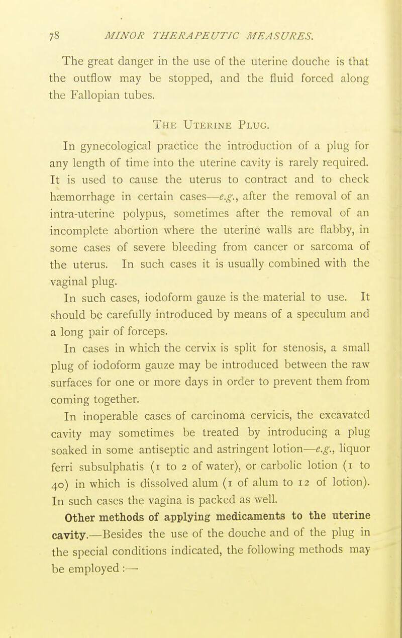 The great danger in the use of the uterine douche is that the outflow may be stopped, and the fluid forced along the Fallopian tubes. The Uterine Plug. In gynecological practice the introduction of a plug for any length of time into the uterine cavity is rarely required. It is used to cause the uterus to contract and to check haemorrhage in certain cases—e.g., after the removal of an intra-uterine polypus, sometimes after the removal of an incomplete abortion where the uterine walls are flabby, in some cases of severe bleeding from cancer or sarcoma of the uterus. In such cases it is usually combined with the vaginal plug. In such cases, iodoform gauze is the material to use. It should be carefully introduced by means of a speculum and a long pair of forceps. In cases in which the cervix is split for stenosis, a small plug of iodoform gauze may be introduced between the raw surfaces for one or more days in order to prevent them from coming together. In inoperable cases of carcinoma cervicis, the excavated cavity may sometimes be treated by introducing a plug soaked in some antiseptic and astringent lotion—e.g., liquor ferri subsulphatis (i to 2 of water), or carbolic lotion (1 to 40) in which is dissolved alum (1 of alum to 12 of lotion). In such cases the vagina is packed as well. Other methods of applying medicaments to the uterine cavity.—Besides the use of the douche and of the plug in the special conditions indicated, the following methods may be employed:—