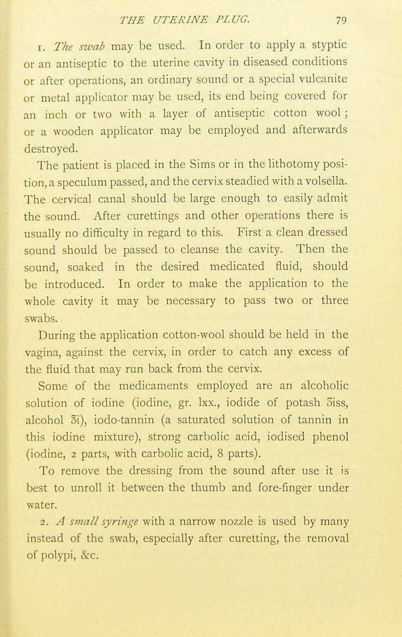 1. The swab may be used. In order to apply a styptic or an antiseptic to the uterine cavity in diseased conditions or after operations, an ordinary sound or a special vulcanite or metal applicator may be used, its end being covered for an inch or two with a layer of antiseptic cotton wool; or a wooden applicator may be employed and afterwards destroyed. The patient is placed in the Sims or in the lithotomy posi- tion^ speculum passed, and the cervix steadied with a volsella. The cervical canal should be large enough to easily admit the sound. After curettings and other operations there is usually no difficulty in regard to this. First a clean dressed sound should be passed to cleanse the cavity. Then the sound, soaked in the desired medicated fluid, should be introduced. In order to make the application to the whole cavity it may be necessary to pass two or three swabs. During the application cotton-wool should be held in the vagina, against the cervix, in order to catch any excess of the fluid that may run back from the cervix. Some of the medicaments employed are an alcoholic solution of iodine (iodine, gr. lxx., iodide of potash 5iss, alcohol Si), iodo-tannin (a saturated solution of tannin in this iodine mixture), strong carbolic acid, iodised phenol (iodine, 2 parts, with carbolic acid, 8 parts). To remove the dressing from the sound after use it is best to unroll it between the thumb and fore-finger under water. 2. A small syringe with a narrow nozzle is used by many instead of the swab, especially after curetting, the removal of polypi, &c.