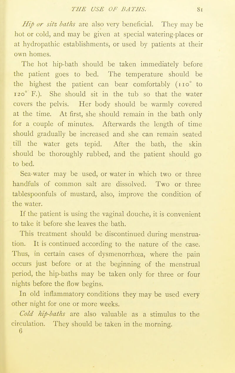 THE USE OF BATHS. Si Hip or sitz baths are also very beneficial. They may be hot or cold, and may be given at special watering-places or at hydropathic establishments, or used by patients at their own homes. The hot hip-bath should be taken immediately before the patient goes to bed. The temperature should be the highest the patient can bear comfortably (110° to 120° F.). She should sit in the tub so that the water covers the pelvis. Her body should be warmly covered at the time. At first, she should remain in the bath only for a couple of minutes. Afterwards the length of time should gradually be increased and she can remain seated till the water gets tepid. After the bath, the skin should be thoroughly rubbed, and the patient should go to bed. Sea-water may be used, or water in which two or three handfuls of common salt are dissolved. Two or three tablespoonfuls of mustard, also, improve the condition of the water. If the patient is using the vaginal douche, it is convenient to take it before she leaves the bath. This treatment should be discontinued during menstrua- tion. It is continued according to the nature of the case. Thus, in certain cases of dysmenorrhoea, where the pain occurs just before or at the beginning of the menstrual period, the hip-baths may be taken only for three or four nights before the flow begins. In old inflammatory conditions they may be used every other night for one or more weeks. Cold hip-baths are also valuable as a stimulus to the circulation. They should be taken in the morning. 6