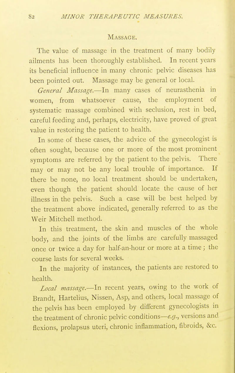 Massage. The value of massage in the treatment of many bodily ailments has been thoroughly established. In recent years its beneficial influence in many chronic pelvic diseases has been pointed out. Massage may be general or local. General Massage.—In many cases of neurasthenia in women, from whatsoever cause, the employment of systematic massage combined with seclusion, rest in bed, careful feeding and, perhaps, electricity, have proved of great value in restoring the patient to health. In some of these cases, the advice of the gynecologist is often sought, because one or more of the most prominent symptoms are referred by the patient to the pelvis. There may or may not be any local trouble of importance. If there be none, no local treatment should be undertaken, even though the patient should locate the cause of her illness in the pelvis. Such a case will be best helped by the treatment above indicated, generally referred to as the Weir Mitchell method. In this treatment, the skin and muscles of the whole body, and the joints of the limbs are carefully massaged once or twice a day for half-an-hour or more at a time; the course lasts for several weeks. In the majority of instances, the patients are restored to health. Local massage.—In recent years, owing to the work of Brandt, Hartelius, Nissen, Asp, and others, local massage of the pelvis has been employed by different gynecologists in the treatment of chronic pelvic conditions—e.g., versions and flexions, prolapsus uteri, chronic inflammation, fibroids, &c.
