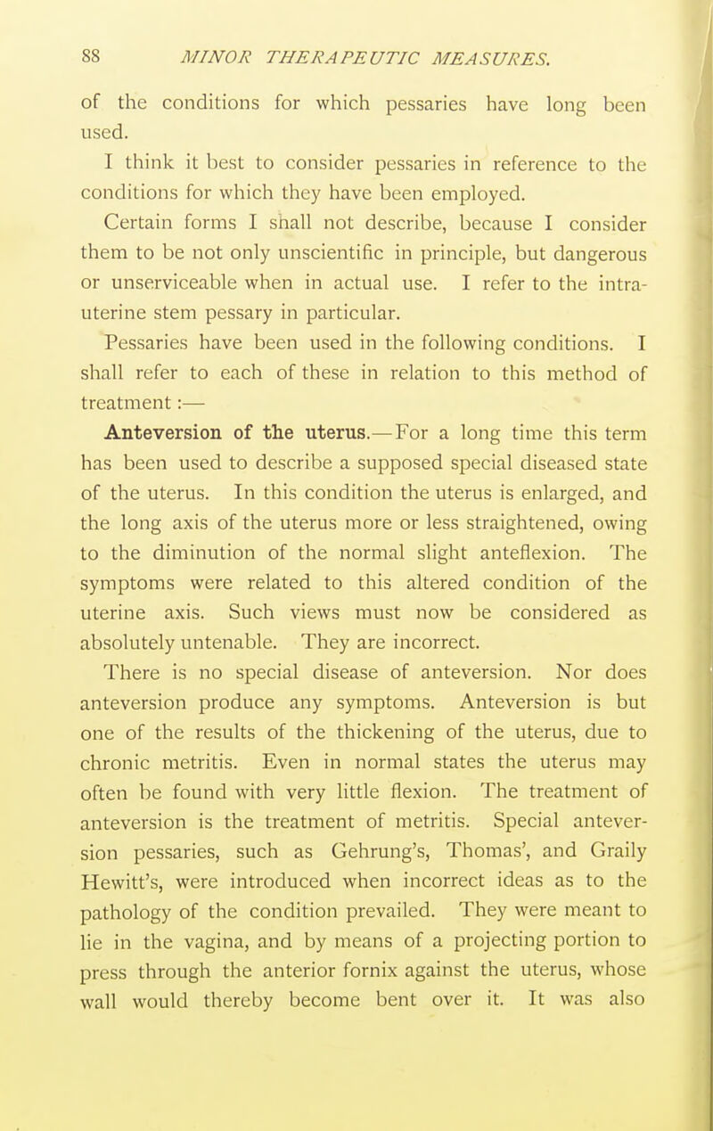 of the conditions for which pessaries have long been used. I think it best to consider pessaries in reference to the conditions for which they have been employed. Certain forms I shall not describe, because I consider them to be not only unscientific in principle, but dangerous or unserviceable when in actual use. I refer to the intra- uterine stem pessary in particular. Pessaries have been used in the following conditions. I shall refer to each of these in relation to this method of treatment:— Anteversion of the uterus.—For a long time this term has been used to describe a supposed special diseased state of the uterus. In this condition the uterus is enlarged, and the long axis of the uterus more or less straightened, owing to the diminution of the normal slight anteflexion. The symptoms were related to this altered condition of the uterine axis. Such views must now be considered as absolutely untenable. They are incorrect. There is no special disease of anteversion. Nor does anteversion produce any symptoms. Anteversion is but one of the results of the thickening of the uterus, due to chronic metritis. Even in normal states the uterus may often be found with very little flexion. The treatment of anteversion is the treatment of metritis. Special antever- sion pessaries, such as Gehrung's, Thomas', and Graily Hewitt's, were introduced when incorrect ideas as to the pathology of the condition prevailed. They were meant to lie in the vagina, and by means of a projecting portion to press through the anterior fornix against the uterus, whose wall would thereby become bent over it. It was also