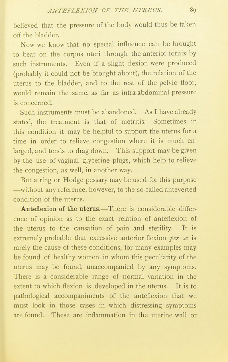 believed that the pressure of the body would thus be taken off the bladder. Now we know that no special influence can be brought to bear on the corpus uteri through the anterior fornix by such instruments. Even if a slight flexion were produced (probably it could not be brought about), the relation of the uterus to the bladder, and to the rest of the pelvic floor, would remain the same, as far as intra-abdominal pressure is concerned. Such instruments must be abandoned. As I have already stated, the treatment is that of metritis. Sometimes in this condition it may be helpful to support the uterus for a time in order to relieve congestion where it is much en- larged, and tends to drag down. This support may be given by the use of vaginal glycerine plugs, which help to relieve the congestion, as well, in another way. But a ring or Hodge pessary may be used for this purpose —without any reference, however, to the so-called anteverted condition of the uterus. Anteflexion of the uterus.—There is considerable differ- ence of opinion as to the exact relation of anteflexion of the uterus to the causation of pain and sterility. It is extremely probable that excessive anterior flexion per se is rarely the cause of these conditions, for many examples may be found of healthy women in whom this peculiarity of the uterus may be found, unaccompanied by any symptoms. There is a considerable range of normal variation in the extent to which flexion is developed in the uterus. It is to pathological accompaniments of the anteflexion that we must look in those cases in which distressing symptoms are found. These are inflammation in the uterine wall or
