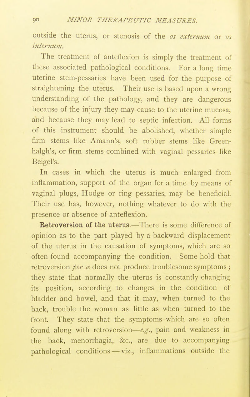 outside the uterus, or stenosis of the os externum or os internum. The treatment of anteflexion is simply the treatment of these associated pathological conditions. For a long time uterine stem-pessaries have been used for the purpose of straightening the uterus. Their use is based upon a wrong understanding of the pathology, and they are dangerous because of the injury they may cause to the uterine mucosa, and because they may lead to septic infection. All forms of this instrument should be abolished, whether simple firm stems like Amann's, soft rubber stems like Green- halgh's, or firm stems combined with vaginal pessaries like Beigel's. In cases in which the uterus is much enlarged from inflammation, support of the organ for a time by means of vaginal plugs, Hodge or ring pessaries, may be beneficial. Their use has, however, nothing whatever to do with the presence or absence of anteflexion. Eetroversion of the uterus.—There is some difference of opinion as to the part played by a backward displacement of the uterus in the causation of symptoms, which are so often found accompanying the condition. Some hold that retroversion per se does not produce troublesome symptoms ; they state that normally the uterus is constantly changing its position, according to changes in the condition of bladder and bowel, and that it may, when turned to the back, trouble the woman as little as when turned to the front. They state that the symptoms which are so often found along with retroversion—e.g., pain and weakness in the back, menorrhagia, &c, are due to accompanying pathological conditions — viz., inflammations outside the