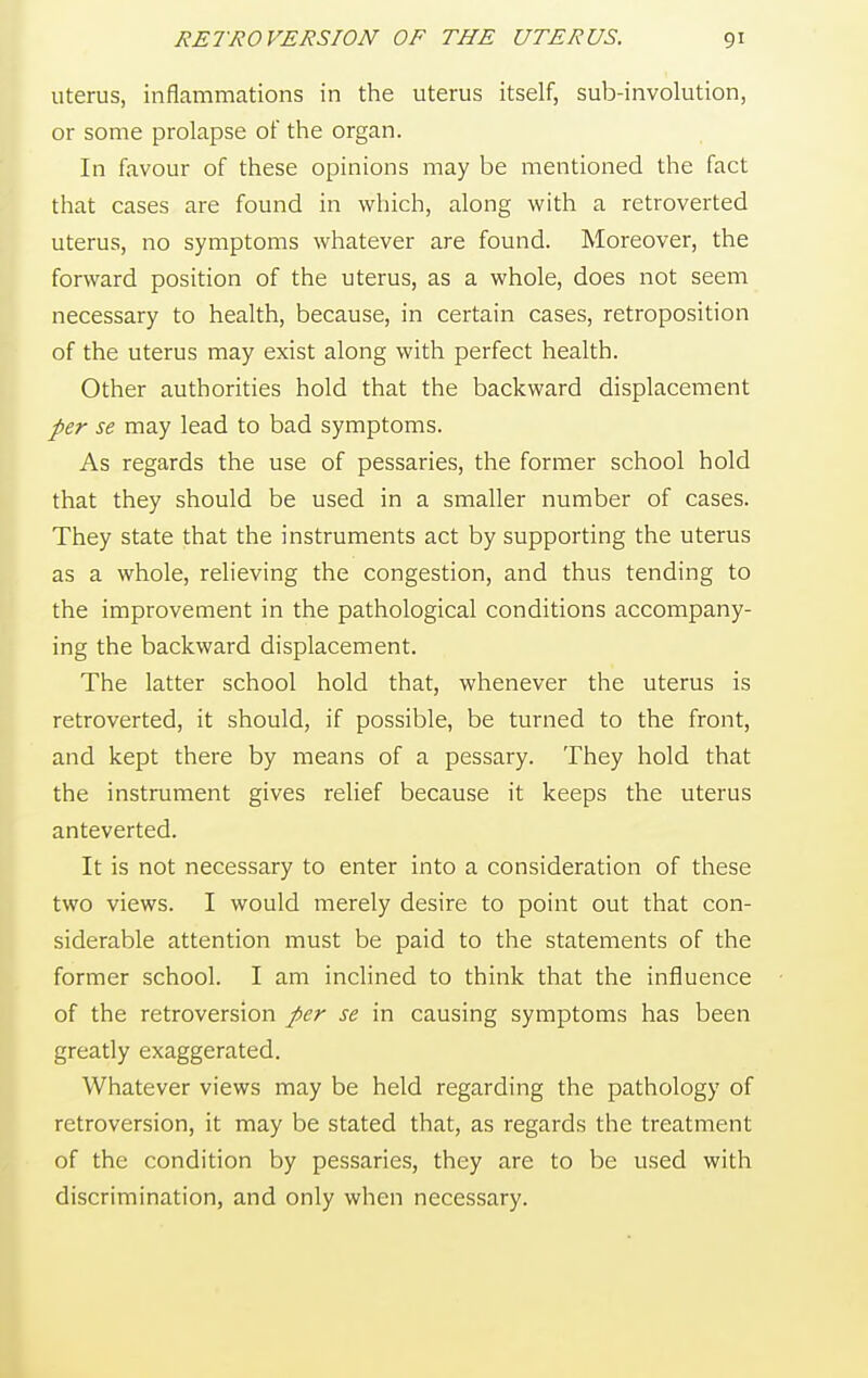 uterus, inflammations in the uterus itself, sub-involution, or some prolapse of the organ. In favour of these opinions may be mentioned the fact that cases are found in which, along with a retroverted uterus, no symptoms whatever are found. Moreover, the forward position of the uterus, as a whole, does not seem necessary to health, because, in certain cases, retroposition of the uterus may exist along with perfect health. Other authorities hold that the backward displacement per se may lead to bad symptoms. As regards the use of pessaries, the former school hold that they should be used in a smaller number of cases. They state that the instruments act by supporting the uterus as a whole, relieving the congestion, and thus tending to the improvement in the pathological conditions accompany- ing the backward displacement. The latter school hold that, whenever the uterus is retroverted, it should, if possible, be turned to the front, and kept there by means of a pessary. They hold that the instrument gives relief because it keeps the uterus anteverted. It is not necessary to enter into a consideration of these two views. I would merely desire to point out that con- siderable attention must be paid to the statements of the former school. I am inclined to think that the influence of the retroversion per se in causing symptoms has been greatly exaggerated. Whatever views may be held regarding the pathology of retroversion, it may be stated that, as regards the treatment of the condition by pessaries, they are to be used with discrimination, and only when necessary.