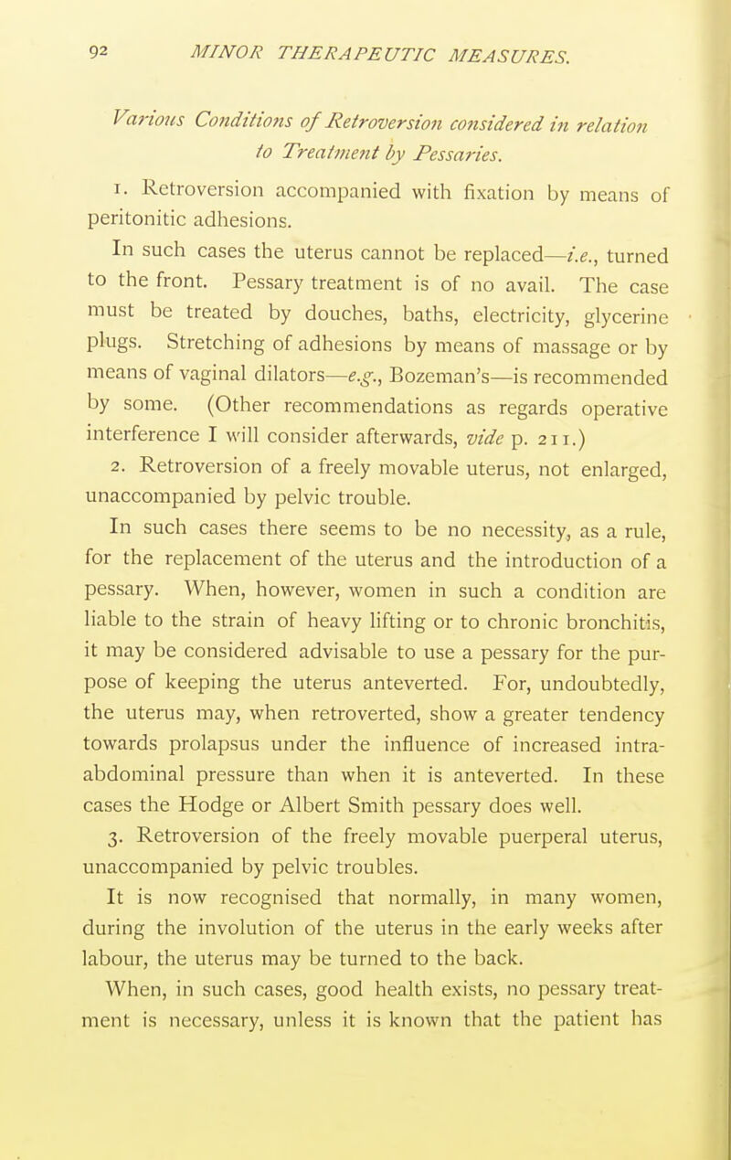Various Conditions of Retroversion considered in relation to Treatment by Pessaries. r. Retroversion accompanied with fixation by means of peritonitic adhesions. In such cases the uterus cannot be replaced—i.e., turned to the front. Pessary treatment is of no avail. The case must be treated by douches, baths, electricity, glycerine plugs. Stretching of adhesions by means of massage or by means of vaginal dilators—^., Bozeman's—is recommended by some. (Other recommendations as regards operative interference I will consider afterwards, vide p. 211.) 2. Retroversion of a freely movable uterus, not enlarged, unaccompanied by pelvic trouble. In such cases there seems to be no necessity, as a rule, for the replacement of the uterus and the introduction of a pessary. When, however, women in such a condition are liable to the strain of heavy lifting or to chronic bronchitis, it may be considered advisable to use a pessary for the pur- pose of keeping the uterus anteverted. For, undoubtedly, the uterus may, when retroverted, show a greater tendency towards prolapsus under the influence of increased intra- abdominal pressure than when it is anteverted. In these cases the Hodge or Albert Smith pessary does well. 3. Retroversion of the freely movable puerperal uterus, unaccompanied by pelvic troubles. It is now recognised that normally, in many women, during the involution of the uterus in the early weeks after labour, the uterus may be turned to the back. When, in such cases, good health exists, no pessary treat- ment is necessary, unless it is known that the patient has