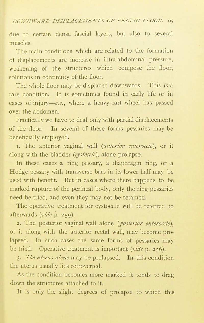 due to certain dense fascial layers, but also to several muscles. The main conditions which are related to the formation of displacements are increase in intra-abdominal pressure, weakening of the structures which compose the floor, solutions in continuity of the floor. The whole floor may be displaced downwards. This is a rare condition. It is sometimes found in early life or in cases of injury—e.g., where a heavy cart wheel has passed over the abdomen. Practically we have to deal only with partial displacements of the floor. In several of these forms pessaries may be beneficially employed. 1. The anterior vaginal wall {anterior enterocele), or it along with the bladder (cystocele), alone prolapse. In these cases a ring pessary, a diaphragm ring, or a Hodge pessary with transverse bars in its lower half may be used with benefit. But in cases where there happens to be marked rupture of the perineal body, only the ring pessaries need be tried, and even they may not be retained. The operative treatment for cystocele will be referred to afterwards {vide p. 259). 2. The posterior vaginal wall alone {posterior enterocele), or it along with the anterior rectal wall, may become pro- lapsed. In such cases the same forms of pessaries may be tried. Operative treatment is important {vide p. 256). 3. The uterus alone may be prolapsed. In this condition the uterus usually lies retroverted. As the condition becomes more marked it tends to drag down the structures attached to it. It is only the slight degrees of prolapse to which this