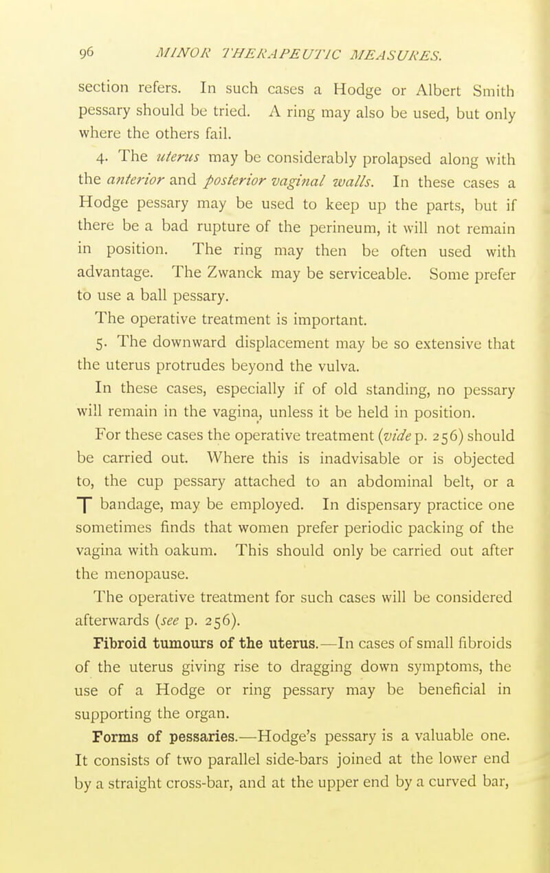 section refers. In such cases a Hodge or Albert Smith pessary should be tried. A ring may also be used, but only where the others fail. 4. The uterus may be considerably prolapsed along with the anterior and posterior vaginal walls. In these cases a Hodge pessary may be used to keep up the parts, but if there be a bad rupture of the perineum, it will not remain in position. The ring may then be often used with advantage. The Zwanck may be serviceable. Some prefer to use a ball pessary. The operative treatment is important. 5. The downward displacement may be so extensive that the uterus protrudes beyond the vulva. In these cases, especially if of old standing, no pessary will remain in the vagina, unless it be held in position. For these cases the operative treatment (vide p. 256) should be carried out. Where this is inadvisable or is objected to, the cup pessary attached to an abdominal belt, or a ]~ bandage, may be employed. In dispensary practice one sometimes finds that women prefer periodic packing of the vagina with oakum. This should only be carried out after the menopause. The operative treatment for such cases will be considered afterwards (see p. 256). Fibroid tumours of the uterus.—In cases of small fibroids of the uterus giving rise to dragging down symptoms, the use of a Hodge or ring pessary may be beneficial in supporting the organ. Forms of pessaries.—Hodge's pessary is a valuable one. It consists of two parallel side-bars joined at the lower end by a straight cross-bar, and at the upper end by a curved bar,