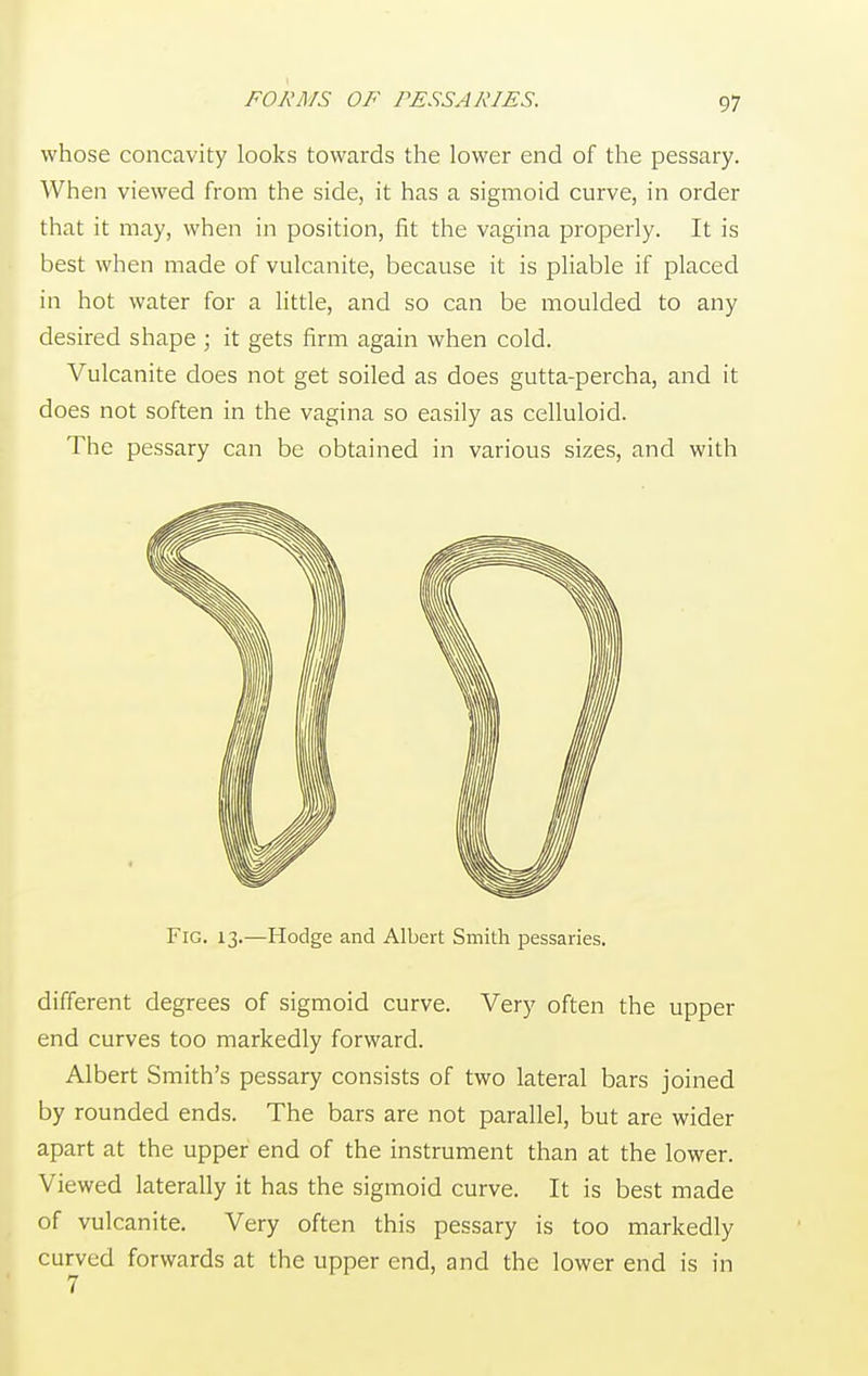 FORMS OF PESSARIES. whose concavity looks towards the lower end of the pessary. When viewed from the side, it has a sigmoid curve, in order that it may, when in position, fit the vagina properly. It is best when made of vulcanite, because it is pliable if placed in hot water for a little, and so can be moulded to any desired shape ; it gets firm again when cold. Vulcanite does not get soiled as does gutta-percha, and it does not soften in the vagina so easily as celluloid. The pessary can be obtained in various sizes, and with Fig. 13.—Hodge and Albert Smith pessaries. different degrees of sigmoid curve. Very often the upper end curves too markedly forward. Albert Smith's pessary consists of two lateral bars joined by rounded ends. The bars are not parallel, but are wider apart at the upper end of the instrument than at the lower. Viewed laterally it has the sigmoid curve. It is best made of vulcanite. Very often this pessary is too markedly curved forwards at the upper end, and the lower end is in