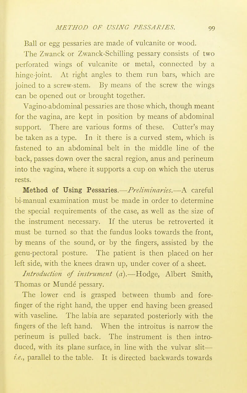 METHOD OF USING PESSARIES. 00 Ball or egg pessaries are made of vulcanite or wood. The Zwanck or Zwanck-Schilling pessary consists of two perforated wings of vulcanite or metal, connected by a hinge-joint. At right angles to them run bars, which are joined to a screw-stem. By means of the screw the wings can be opened out or brought together. Vagino-abdominal pessaries are those which, though meant for the vagina, are kept in position by means of abdominal support. There are various forms of these. Cutter's may be taken as a type. In it there is a curved stem, which is fastened to an abdominal belt in the middle line of the back, passes down over the sacral region, anus and perineum into the vagina, where it supports a cup on which the uterus rests. Method of Using Pessaries.—Preliminaries.—A careful bi-manual examination must be made in order to determine the special requirements of the case, as well as the size of the instrument necessary. If the uterus be retroverted it must be turned so that the fundus looks towards the front, by means of the sound, or by the fingers, assisted by the genu-pectoral posture. The patient is then placed on her left side, with the knees drawn up, under cover of a sheet. Introduction of instrument (a).—Hodge, Albert Smith, Thomas or Munde pessary. The lower end is grasped between thumb and fore- finger of the right hand, the upper end having been greased with vaseline. The labia are separated posteriorly with the fingers of the left hand. When the introitus is narrow the perineum is pulled back. The instrument is then intro- duced, with its plane surface, in line with the vulvar slit— i.e., parallel to the table. It is directed backwards towards