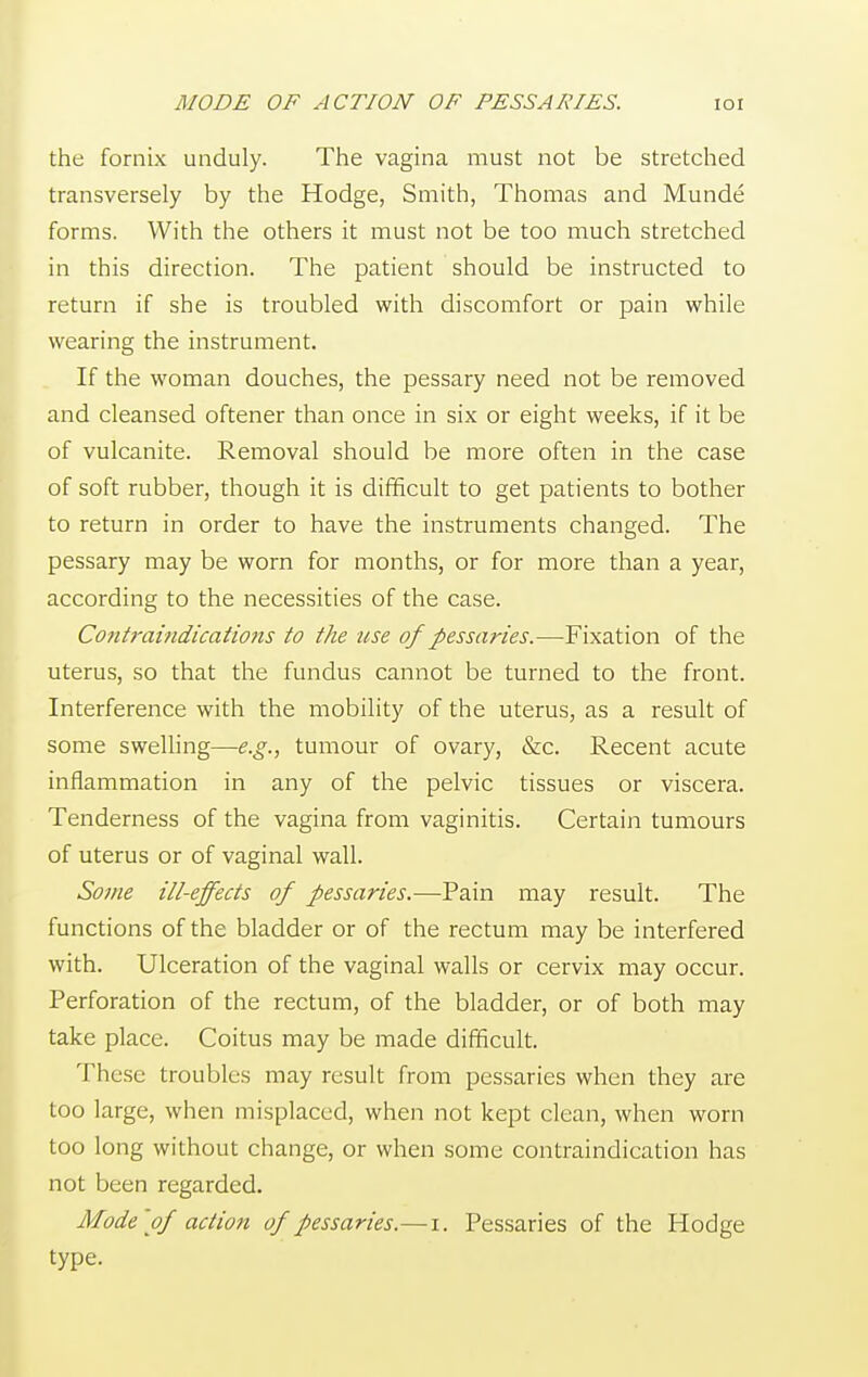 the fornix unduly. The vagina must not be stretched transversely by the Hodge, Smith, Thomas and Munde forms. With the others it must not be too much stretched in this direction. The patient should be instructed to return if she is troubled with discomfort or pain while wearing the instrument. If the woman douches, the pessary need not be removed and cleansed oftener than once in six or eight weeks, if it be of vulcanite. Removal should be more often in the case of soft rubber, though it is difficult to get patients to bother to return in order to have the instruments changed. The pessary may be worn for months, or for more than a year, according to the necessities of the case. Contraindications to the use of pessaries.—Fixation of the uterus, so that the fundus cannot be turned to the front. Interference with the mobility of the uterus, as a result of some swelling—e.g., tumour of ovary, &c. Recent acute inflammation in any of the pelvic tissues or viscera. Tenderness of the vagina from vaginitis. Certain tumours of uterus or of vaginal wall. Some ill-effects of pessaries.—Pain may result. The functions of the bladder or of the rectum may be interfered with. Ulceration of the vaginal walls or cervix may occur. Perforation of the rectum, of the bladder, or of both may take place. Coitus may be made difficult. These troubles may result from pessaries when they are too large, when misplaced, when not kept clean, when worn too long without change, or when some contraindication has not been regarded. Mode of action of pessaries.—i. Pessaries of the Hodge type.