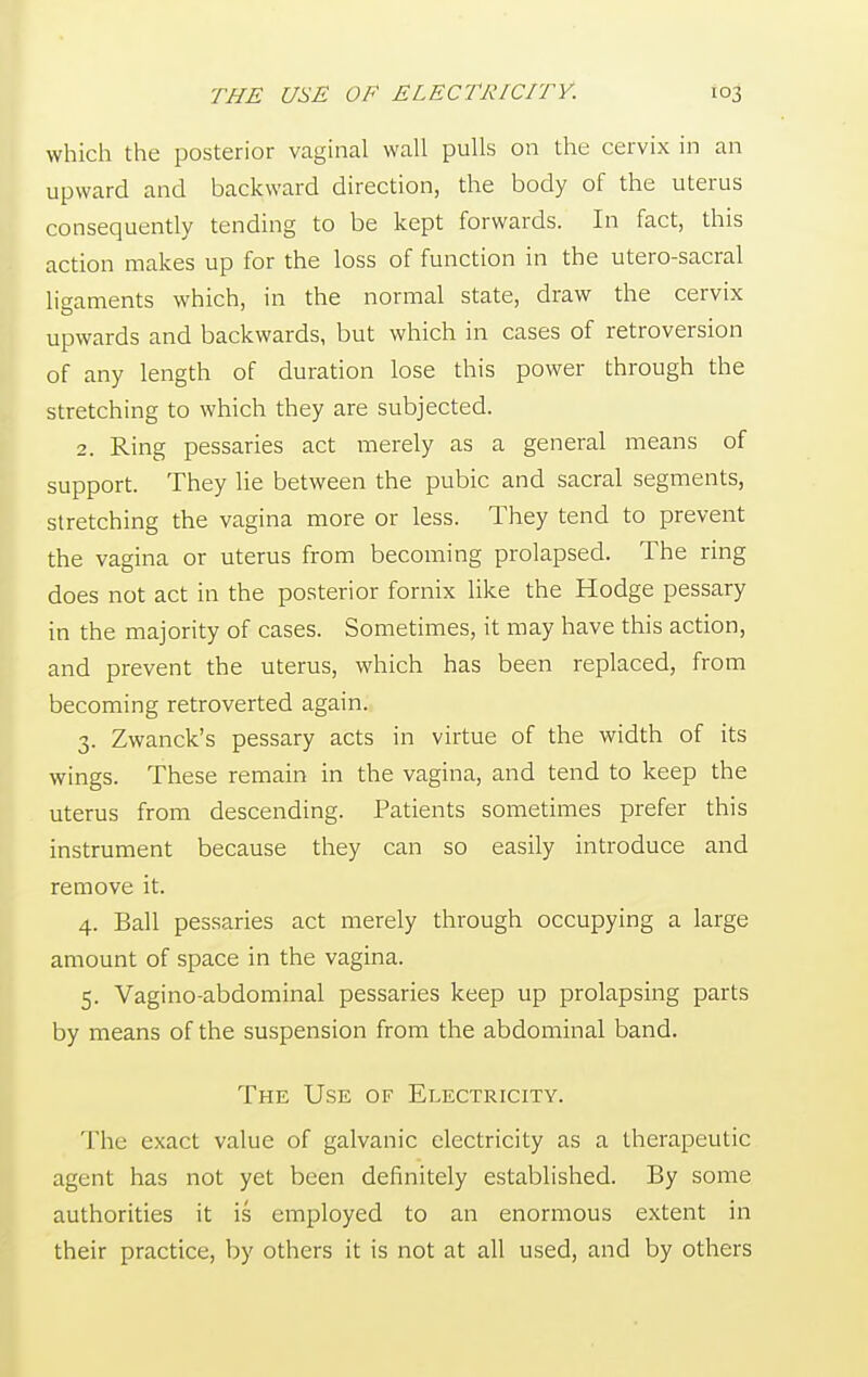which the posterior vaginal wall pulls on the cervix in an upward and backward direction, the body of the uterus consequently tending to be kept forwards. In fact, this action makes up for the loss of function in the utero-sacral ligaments which, in the normal state, draw the cervix upwards and backwards, but which in cases of retroversion of any length of duration lose this power through the stretching to which they are subjected. 2. Ring pessaries act merely as a general means of support. They lie between the pubic and sacral segments, stretching the vagina more or less. They tend to prevent the vagina or uterus from becoming prolapsed. The ring does not act in the posterior fornix like the Hodge pessary in the majority of cases. Sometimes, it may have this action, and prevent the uterus, which has been replaced, from becoming retroverted again. 3. Zwanck's pessary acts in virtue of the width of its wings. These remain in the vagina, and tend to keep the uterus from descending. Patients sometimes prefer this instrument because they can so easily introduce and remove it. 4. Ball pessaries act merely through occupying a large amount of space in the vagina. 5. Vaginoabdominal pessaries keep up prolapsing parts by means of the suspension from the abdominal band. The Use of Electricity. The exact value of galvanic electricity as a therapeutic agent has not yet been definitely established. By some authorities it is employed to an enormous extent in their practice, by others it is not at all used, and by others