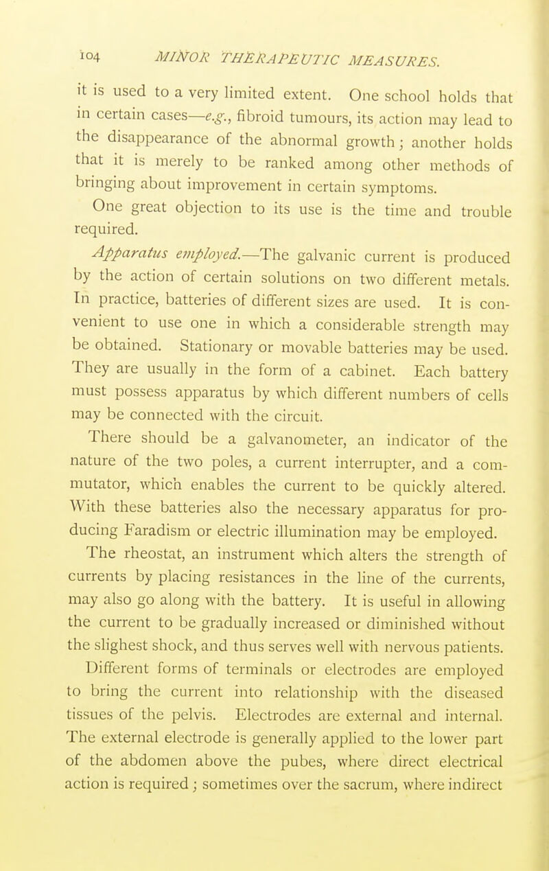 it is used to a very limited extent. One school holds that in certain cases—e.g., fibroid tumours, its action may lead to the disappearance of the abnormal growth; another holds that it is merely to be ranked among other methods of bringing about improvement in certain symptoms. One great objection to its use is the time and trouble required. Apparatus employed.—The. galvanic current is produced by the action of certain solutions on two different metals. In practice, batteries of different sizes are used. It is con- venient to use one in which a considerable strength may be obtained. Stationary or movable batteries may be used. They are usually in the form of a cabinet. Each battery must possess apparatus by which different numbers of cells may be connected with the circuit. There should be a galvanometer, an indicator of the nature of the two poles, a current interrupter, and a com- mutator, which enables the current to be quickly altered. With these batteries also the necessary apparatus for pro- ducing Faradism or electric illumination may be employed. The rheostat, an instrument which alters the strength of currents by placing resistances in the line of the currents, may also go along with the battery. It is useful in allowing the current to be gradually increased or diminished without the slighest shock, and thus serves well with nervous patients. Different forms of terminals or electrodes are employed to bring the current into relationship with the diseased tissues of the pelvis. Electrodes are external and internal. The external electrode is generally applied to the lower part of the abdomen above the pubes, where direct electrical action is required; sometimes over the sacrum, where indirect