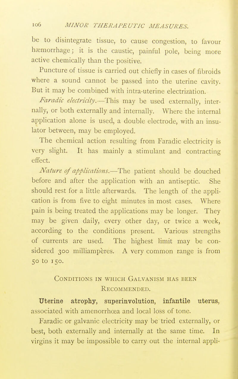 be to disintegrate tissue, to cause congestion, to favour haemorrhage; it is the caustic, painful pole, being more active chemically than the positive. Puncture of tissue is carried out chiefly in cases of fibroids where a sound cannot be passed into the uterine cavity. But it may be combined with intra-uterine electrization. Faradic electricity.—This may be used externally, inter- nally, or both externally and internally. Where the internal application alone is used, a double electrode, with an insu- lator between, may be employed. The chemical action resulting from Faradic electricity is very slight. It has mainly a stimulant and contracting effect. Nature of applications.—The patient should be douched before and after the application with an antiseptic. She should rest for a little afterwards. The length of the appli- cation is from five to eight minutes in most cases. Where pain is being treated the applications may be longer. They may be given daily, every other day, or twice a week, according to the conditions present. Various strengths of currents are used. The highest limit may be con- sidered 300 milliamperes. A very common range is from 50 to 150. Conditions in which Galvanism has been Recommended. Uterine atrophy, superinvention, infantile uterus, associated with amenorrhcea and local loss of tone. Faradic or galvanic electricity may be tried externally, or best, both externally and internally at the same time. In virgins it may be impossible to carry out the internal appli-